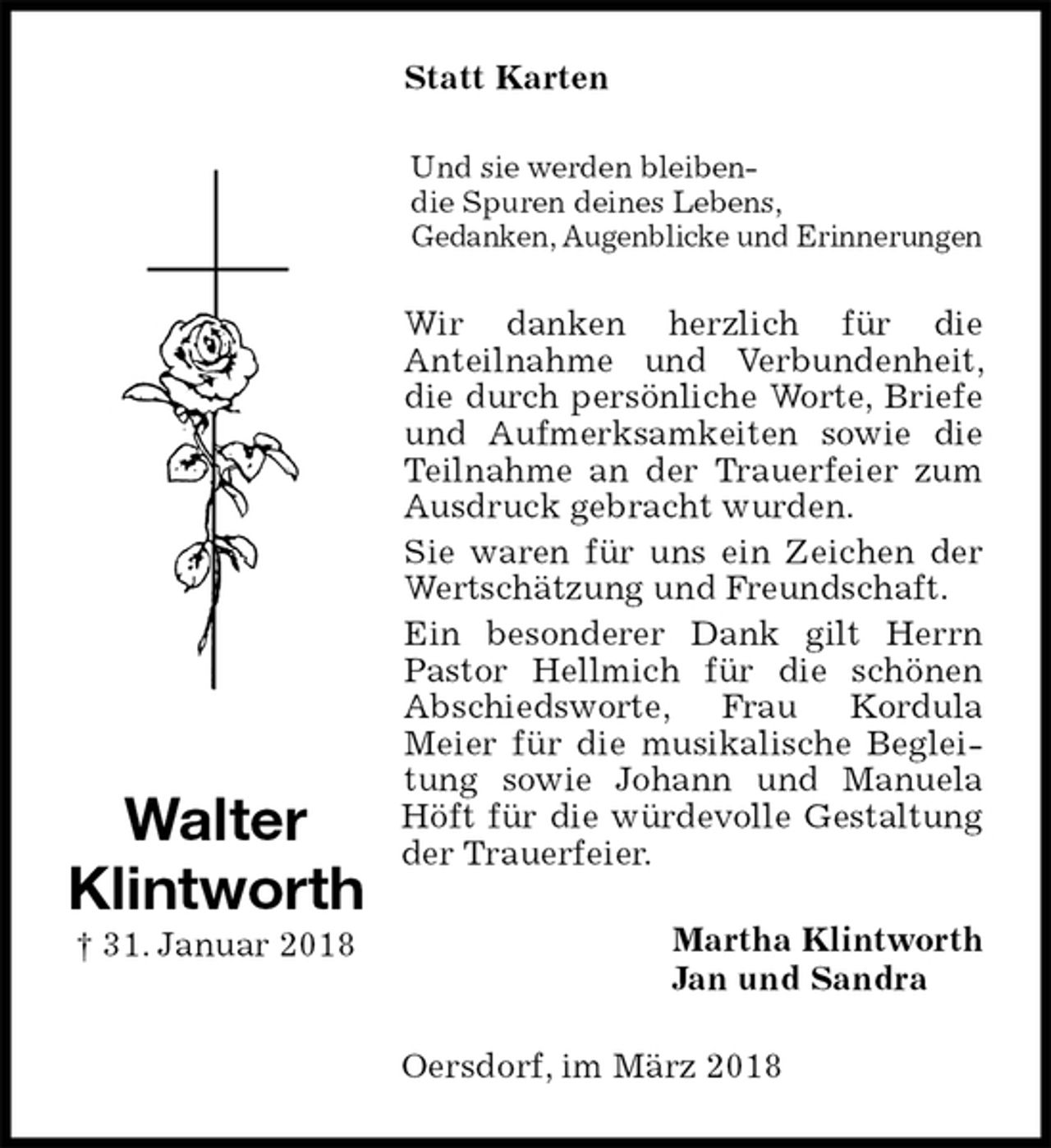 <p>Statt Karten<br />Und sie werden bleiben-<br />die Spuren deines Lebens,<br />Gedanken, Augenblicke und Erinnerungen<br />Wir danken herzlich für die<br />Anteilnahme und Verbundenheit, die durch persönliche Worte, Briefe und Aufmerksamkeiten sowie die Teilnahme an der Trauerfeier zum Ausdruck gebracht wurden.<br />Sie waren für uns ein Zeichen der Wertschätzung und Freundschaft.<br />Ein besonderer Dank gilt Herrn Pastor Hellmich für die schönen Abschiedsworte, Frau Kordula<br />Meier für die musikalische Begleitung sowie Johann und Manuela Höft für die würdevolle Gestaltung der Trauerfeier.<br />Martha Klintworth<br />Jan und Sandra<br />Oersdorf, im März 2018<br />Walter<br />Klintworth<br />† 31. Januar 2018</p>
