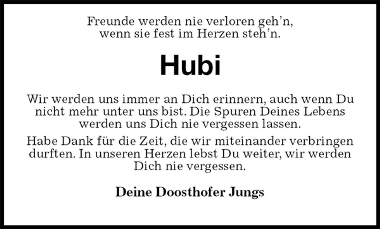<p>Freunde werden nie verloren geh’n,<br />wenn sie fest im Herzen steh’n.<br />Hubi<br />Wir werden uns immer an Dich erinnern, auch wenn Du nicht mehr unter uns bist. Die Spuren Deines Lebens werden uns Dich nie vergessen lassen.<br />Habe Dank für die Zeit, die wir miteinander verbringen durften. In unseren Herzen lebst Du weiter, wir werden Dich nie vergessen.<br />Deine Doosthofer Jungs</p>