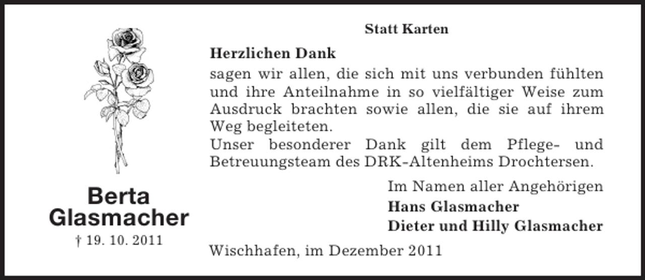 <p>Statt Karten</p><p>Herzlichen Dank<br />sagen wir allen, die sich mit uns verbunden fühlten<br />und ihre Anteilnahme in so vielfältiger Weise zum<br />Ausdruck brachten sowie allen, die sie auf ihrem<br />Weg begleiteten.<br />Unser besonderer Dank gilt dem Pflege- und<br />Betreuungsteam des DRK-Altenheims Drochtersen.</p><p>Berta<br />Glasmacher<br />† 19. 10. 2011</p><p>Im Namen aller Angehörigen<br />Hans Glasmacher<br />Dieter und Hilly Glasmacher<br />Wischhafen, im Dezember 2011</p>