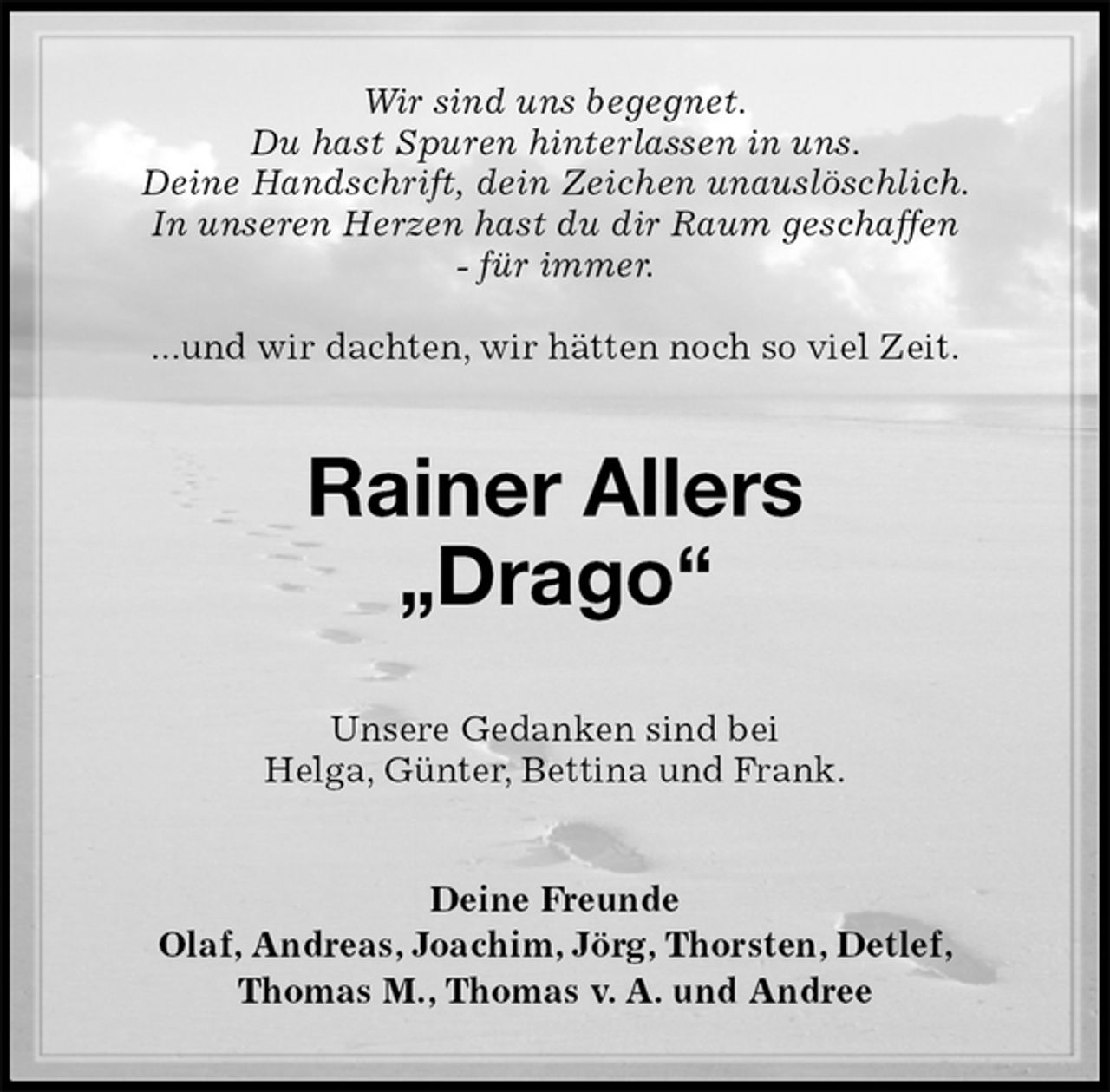 <p>Wir sind uns begegnet.<br />Du hast Spuren hinterlassen in uns.<br />Deine Handschrift, dein Zeichen unauslöschlich.<br />In unseren Herzen hast du dir Raum geschaffen<br />- für immer.</p>
<p>...und wir dachten, wir hätten noch so viel Zeit.<br />Rainer Allers<br />„Drago“<br />Unsere Gedanken sind bei<br />Helga, Günter, Bettina und Frank.<br />Deine Freunde<br />Olaf, Andreas, Joachim, Jörg, Thorsten, Detlef,<br />Thomas M., Thomas v. A. und Andree</p>