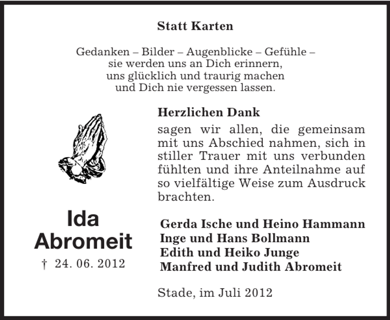 <p>Statt Karten<br />Gedanken – Bilder – Augenblicke – Gefühle –<br />sie werden uns an Dich erinnern,<br />uns glücklich und traurig machen<br />und Dich nie vergessen lassen.</p><p>Herzlichen Dank<br />sagen wir allen, die gemeinsam<br />mit uns Abschied nahmen, sich in<br />stiller Trauer mit uns verbunden<br />fühlten und ihre Anteilnahme auf<br />so vielfältige Weise zum Ausdruck<br />brachten.</p><p>Ida<br />Abromeit<br />† 24. 06. 2012</p><p>Gerda Ische und Heino Hammann<br />Inge und Hans Bollmann<br />Edith und Heiko Junge<br />Manfred und Judith Abromeit<br />Stade, im Juli 2012</p>