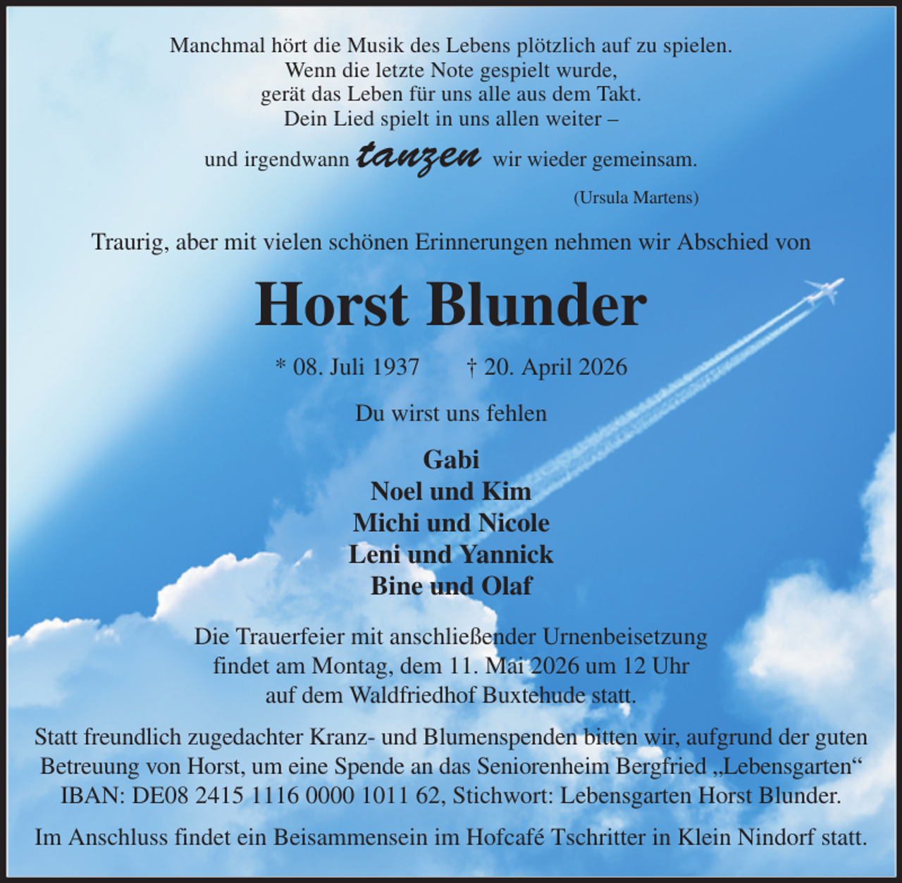 <p>Manchmal hört die Musik des Lebens plötzlich auf zu spielen.<br />Wenn die letzte Note gespielt wurde,<br />gerät das Leben für uns alle aus dem Takt.<br />Dein Lied spielt in uns allen weiter -<br />und irgendwann tanzen wir wieder gemeinsam.<br />(Ursula Martens)<br />Traurig, aber mit vielen schönen Erinnerungen nehmen wir Abschied von<br />Horst Blunder<br />* 08. Juli 1937 † 20. April 2026<br />Du wirst uns fehlen<br />Gabi<br />Noel und Kim<br />Michi und Nicole<br />Leni und Yannick<br />Bine und Olaf<br />Die Trauerfeier mit anschließender Urnenbeisetzung<br />findet am Montag, dem 11. Mai 2026 um 12 Uhr<br />auf dem Waldfriedhof Buxtehude statt.<br />Statt freundlich zugedachter Kranz- und Blumenspenden bitten wir, aufgrund der guten Betreuung von Horst, um eine Spende an das Seniorenheim Bergfried „Lebensgarten“<br />IBAN: DE08 2415 1116 0000 1011 62, Stichwort: Lebensgarten Horst Blunder.<br />Im Anschluss findet ein Beisammensein im Hofcafé Tschritter in Klein Nindorf statt.</p>