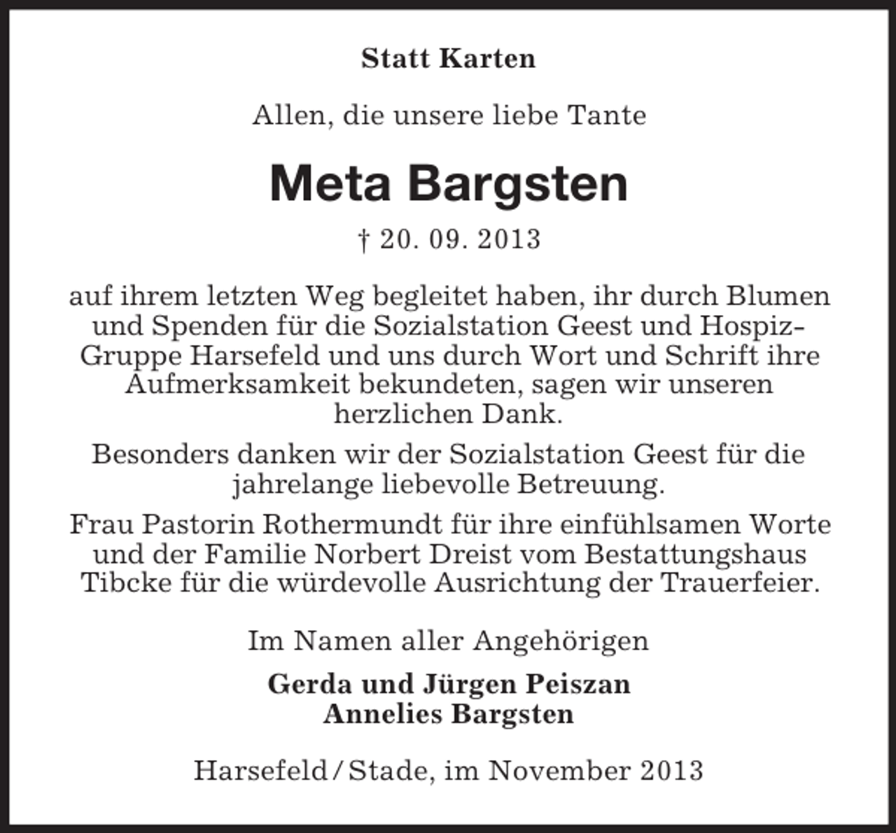 <p>Statt Karten<br />Allen, die unsere liebe Tante</p><p>Meta Bargsten<br />† 20. 09. 2013<br />auf ihrem letzten Weg begleitet haben, ihr durch Blumen<br />und Spenden für die Sozialstation Geest und HospizGruppe Harsefeld und uns durch Wort und Schrift ihre<br />Aufmerksamkeit bekundeten, sagen wir unseren<br />herzlichen Dank.<br />Besonders danken wir der Sozialstation Geest für die<br />jahrelange liebevolle Betreuung.<br />Frau Pastorin Rothermundt für ihre einfühlsamen Worte<br />und der Familie Norbert Dreist vom Bestattungshaus<br />Tibcke für die würdevolle Ausrichtung der Trauerfeier.<br />Im Namen aller Angehörigen<br />Gerda und Jürgen Peiszan<br />Annelies Bargsten<br />Harsefeld / Stade, im November 2013</p>