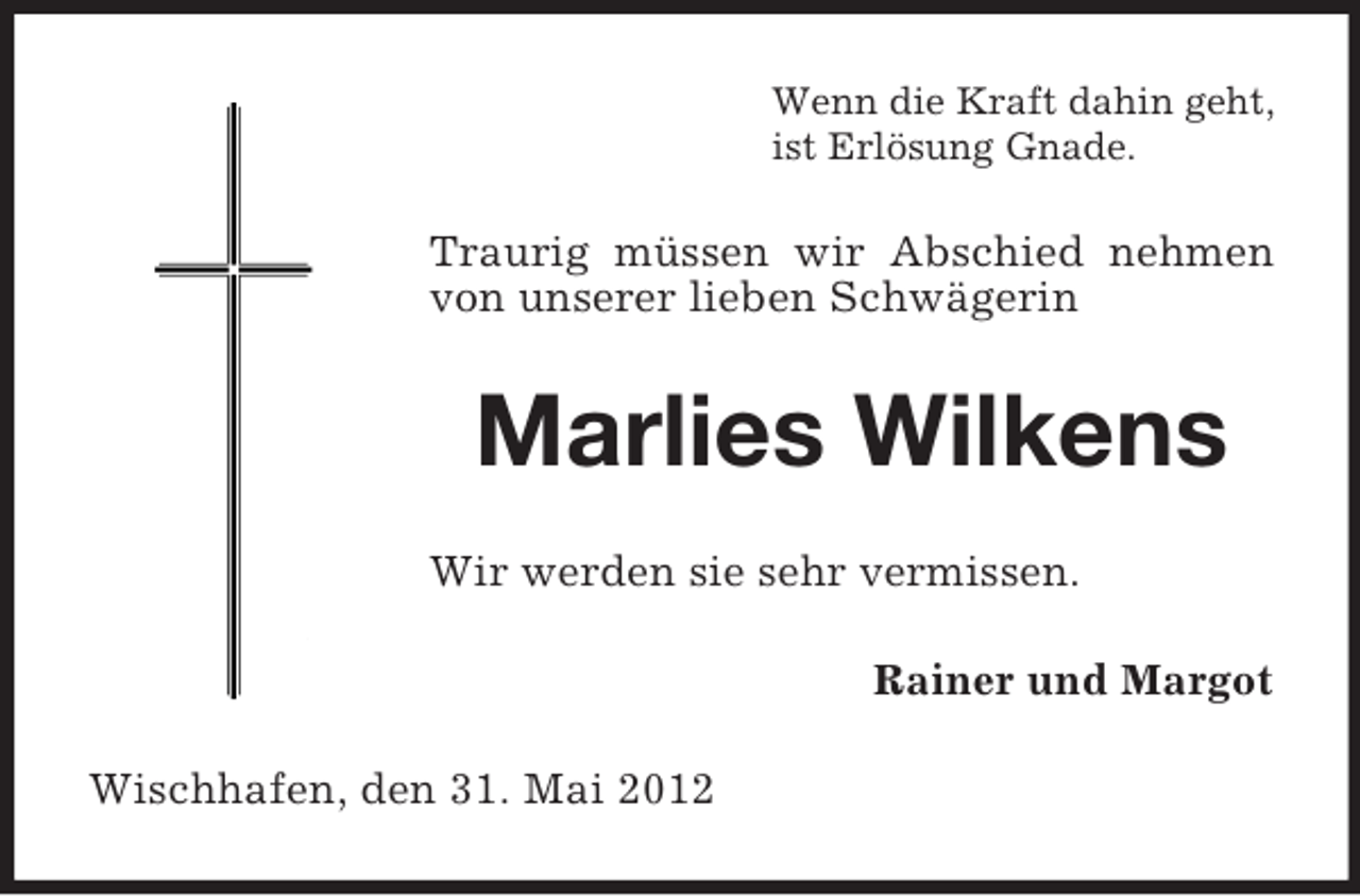 <p>Wenn die Kraft dahin geht,<br />ist Erlösung Gnade.</p><p>Traurig müssen wir Abschied nehmen<br />von unserer lieben Schwägerin</p><p>Marlies Wilkens<br />Wir werden sie sehr vermissen.<br />Rainer und Margot<br />Wischhafen, den 31. Mai 2012</p>