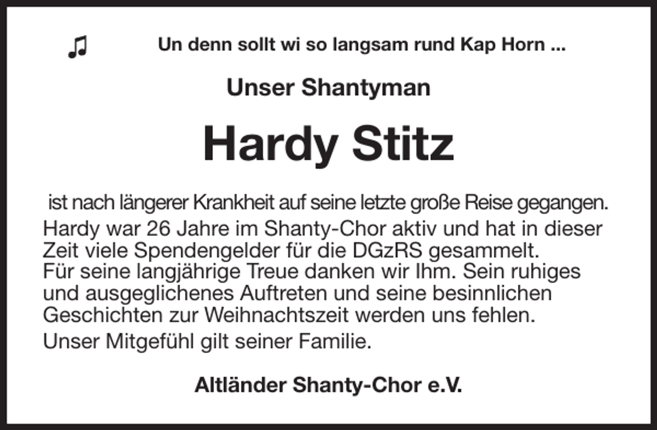 <p>Un denn sollt wi so langsam rund Kap Horn ...<br />Unser Shantyman<br />Hardy Stitz<br />ist nach längerer Krankheit auf seine letzte große Reise gegangen.<br />Hardy war 26 Jahre im Shanty-Chor aktiv und hat in dieser<br />Zeit viele Spendengelder für die DGzRS gesammelt.<br />Für seine langjährige Treue danken wir Ihm. Sein ruhiges<br />und ausgeglichenes Auftreten und seine besinnlichen<br />Geschichten zur Weihnachtszeit werden uns fehlen.<br />Unser Mitgefühl gilt seiner Familie.<br />Altländer Shanty-Chor e.V.</p>