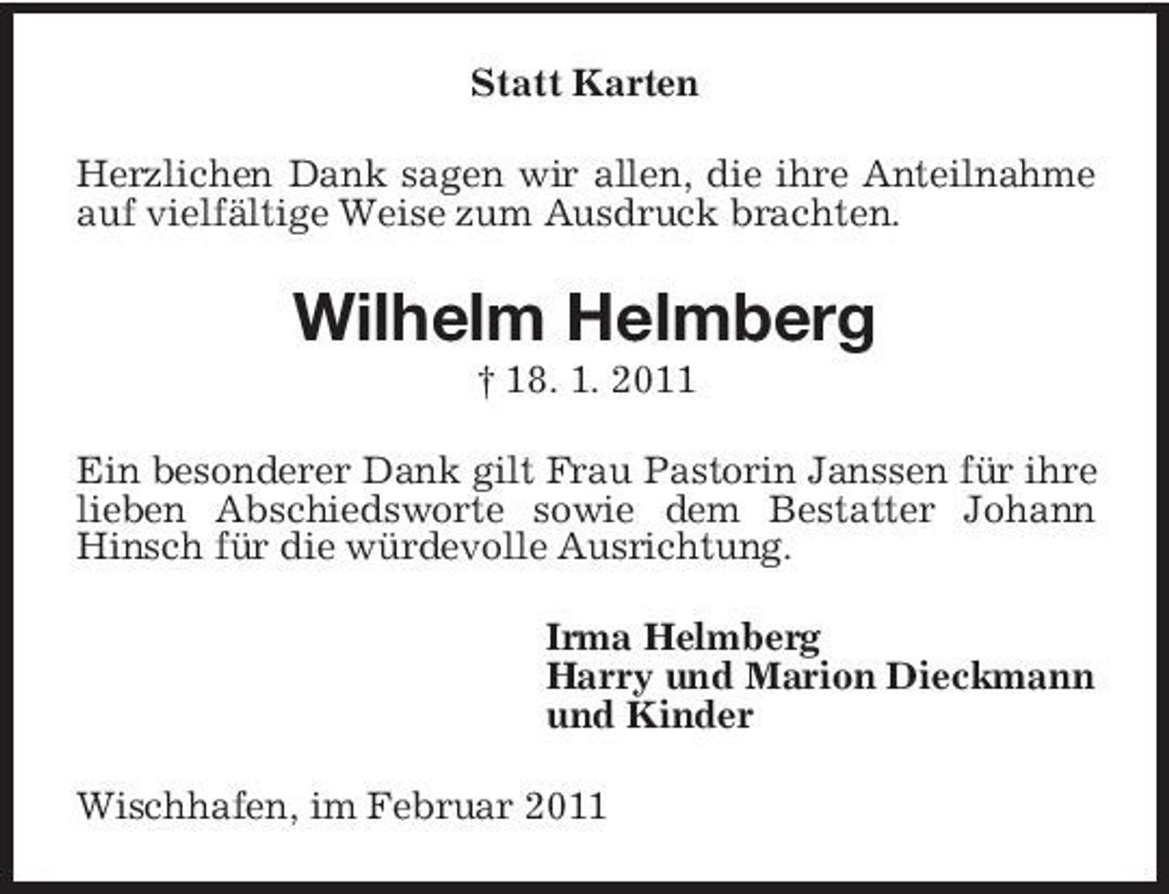 <p>Statt Karten Herzlichen Dank sagen wir allen, die ihre Anteilnahme auf vielfältige Weise zum Ausdruck brachten.</p><p>Wilhelm Helmberg<br />† 18. 1. 2011 Ein besonderer Dank gilt Frau Pastorin Janssen für ihre lieben Abschiedsworte sowie dem Bestatter Johann Hinsch für die würdevolle Ausrichtung. Irma Helmberg Harry und Marion Dieckmann und Kinder Wischhafen, im Februar 2011</p>