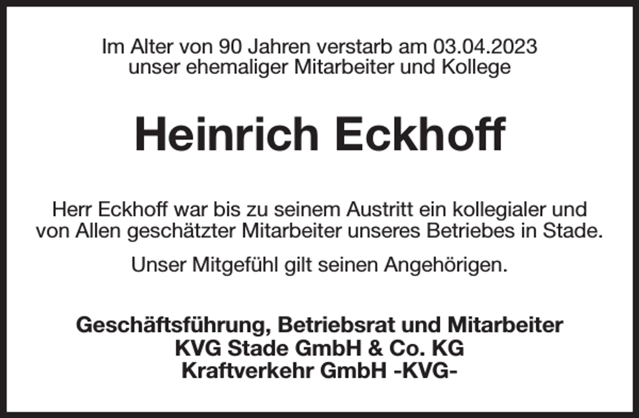 <p>Im Alter von 90 Jahren verstarb am 03.04.2023<br />unser ehemaliger Mitarbeiter und Kollege<br />Heinrich Eckhoff<br />Herr Eckhoff war bis zu seinem Austritt ein kollegialer und von Allen geschätzter Mitarbeiter unseres Betriebes in Stade.<br />Unser Mitgefühl gilt seinen Angehörigen.<br />Geschäftsführung, Betriebsrat und Mitarbeiter<br />KVG Stade GmbH &amp; Co. KG<br />Kraftverkehr GmbH -KVG-</p>