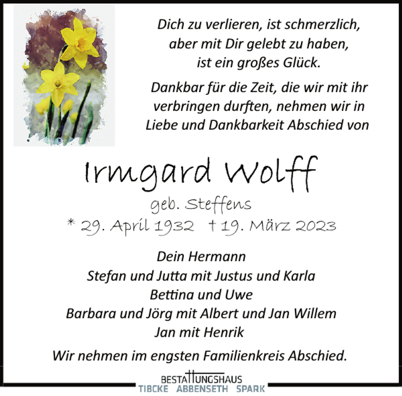 <p>Dich zu verlieren, ist schmerzlich,<br />aber mit Dir gelebt zu haben,<br />ist ein großes Glück.<br />Wir nehmen im engsten Familienkreis Abschied.<br />Dankbar für die Zeit, die wir mit ihr<br />verbringen durften, nehmen wir in<br />Liebe und Dankbarkeit Abschied von<br />Irmgard Wolff<br />geb. Steffens<br />* 29. April 1932 † 19. März 202<br />Dein Hermann<br />Stefan und Jutta mit Justus und Karla<br />Bettna und Uwe<br />Barbara und Jörg mit Albert und Jan Willem<br />Jan mit Henrik</p>