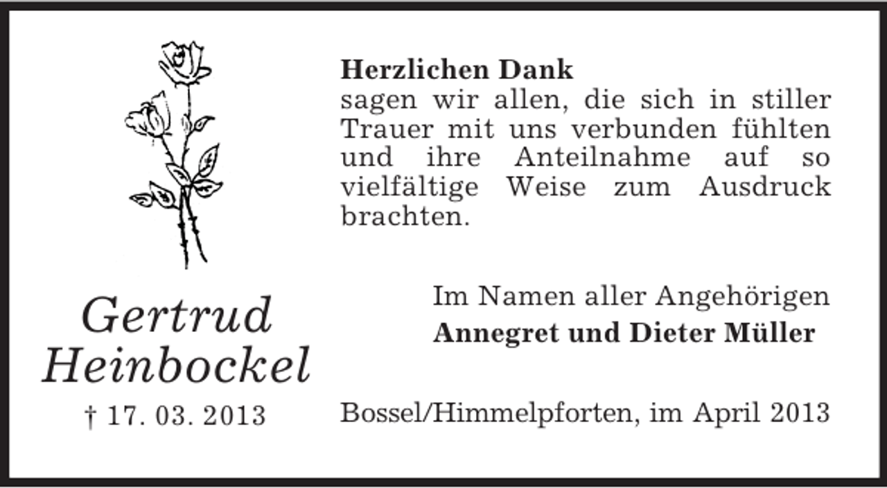 <p>Herzlichen Dank<br />sagen wir allen, die sich in stiller<br />Trauer mit uns verbunden fühlten<br />und ihre Anteilnahme auf so<br />vielfältige Weise zum Ausdruck<br />brachten.</p><p>Gertrud<br />Heinbockel<br />† 17. 03. 2013</p><p>Im Namen aller Angehörigen<br />Annegret und Dieter Müller<br />Bossel/Himmelpforten, im April 2013</p>