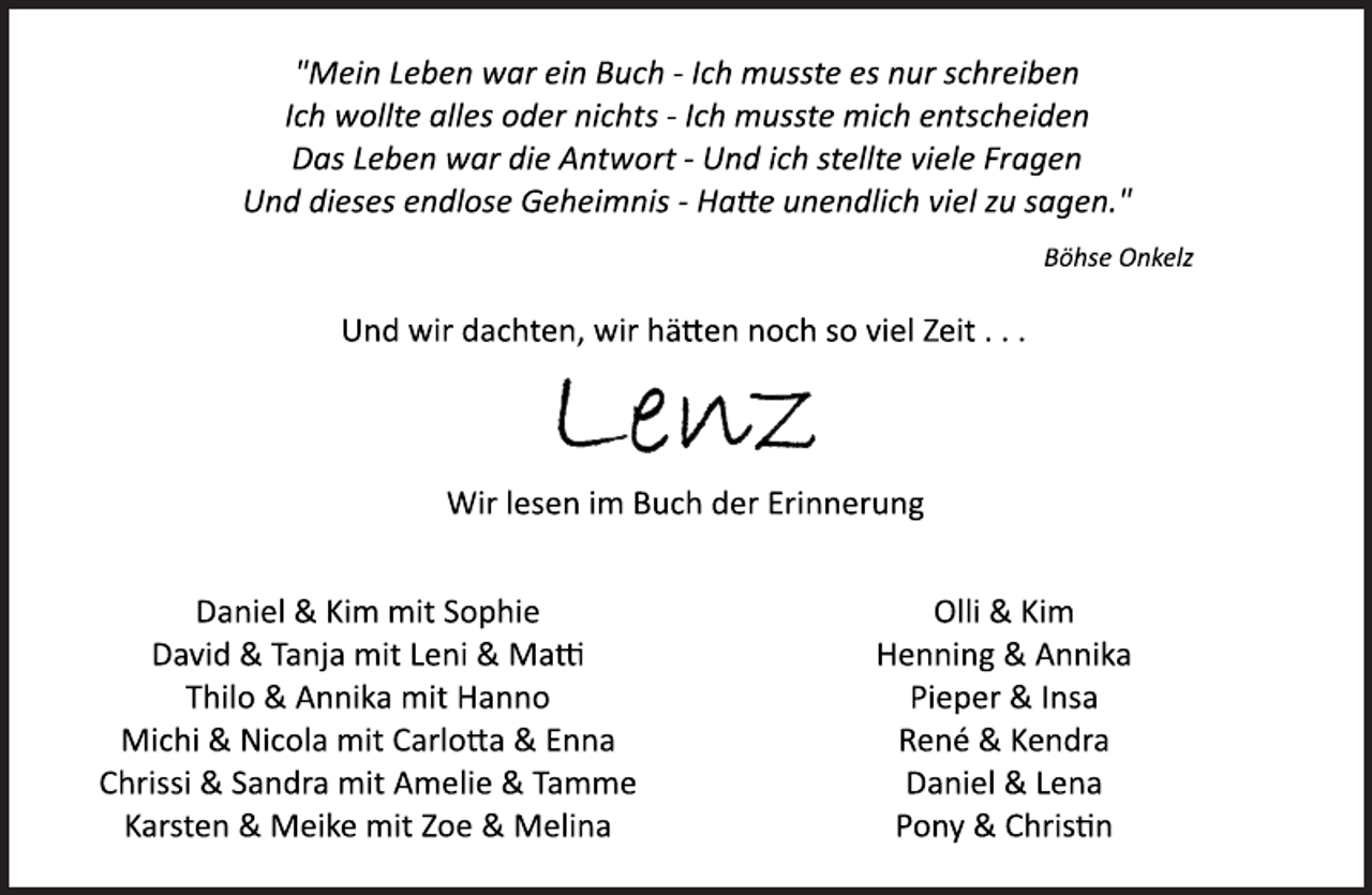 <p>"Mein Leben war ein Buch ­ Ich musste es nur schreiben<br />Ich wollte alles oder nichts ­ Ich musste mich entscheiden<br />Das Leben war die Antwort ­ Und ich stellte viele Fragen<br />Und dieses endlose Geheimnis ­ Hatte unendlich viel zu sagen."<br />Böhse Onkelz<br />Und wir dachten, wir hätten noch so viel Zeit . . .<br />Lenz<br />Wir lesen im Buch der Erinnerung<br />Daniel &amp; Kim mit Sophie<br />David &amp; Tanja mit Leni &amp; Matti<br />Thilo &amp; Annika mit Hanno<br />Michi &amp; Nicola mit Carlotta &amp; Enna<br />Chrissi &amp; Sandra mit Amelie &amp; Tamme<br />Karsten &amp; Meike mit Zoe &amp; Melina<br />Olli &amp; Kim<br />Henning &amp; Annika<br />Pieper &amp; Insa<br />René &amp; Kendra<br />Daniel &amp; Lena<br />Pony &amp; Christin</p>