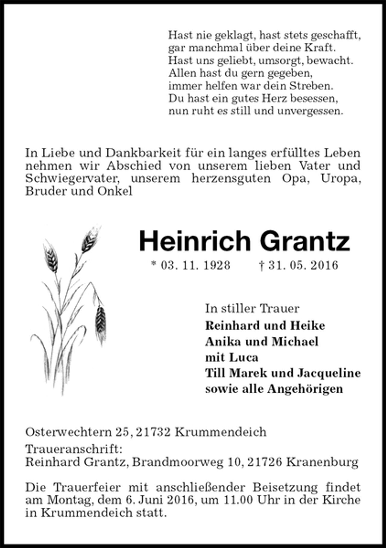 <p>Hast nie geklagt, hast stets geschafft,<br />gar manchmal über deine Kraft.<br />Hast uns geliebt, umsorgt, bewacht.<br />Allen hast du gern gegeben,<br />immer helfen war dein Streben.<br />Du hast ein gutes Herz besessen,<br />nun ruht es still und unvergessen.<br />In Liebe und Dankbarkeit für ein langes erfülltes Leben nehmen wir Abschied von unserem lieben Vater und Schwiegervater, unserem herzensguten Opa, Uropa, Bruder und Onkel<br />Heinrich Grantz<br />* 03. 11. 1928 † 31. 05. 2016<br />In stiller Trauer<br />Reinhard und Heike<br />Anika und Michael<br />mit Luca<br />Till Marek und Jacqueline<br />sowie alle Angehörigen<br />Osterwechtern 25, 21732 Krummendeich<br />Traueranschrift:<br />Reinhard Grantz, Brandmoorweg 10, 21726 Kranenburg</p>
<p>Die Trauerfeier mit anschließender Beisetzung findet am Montag, dem 6. Juni 2016, um 11.00 Uhr in der Kirche<br />in Krummendeich statt.</p>