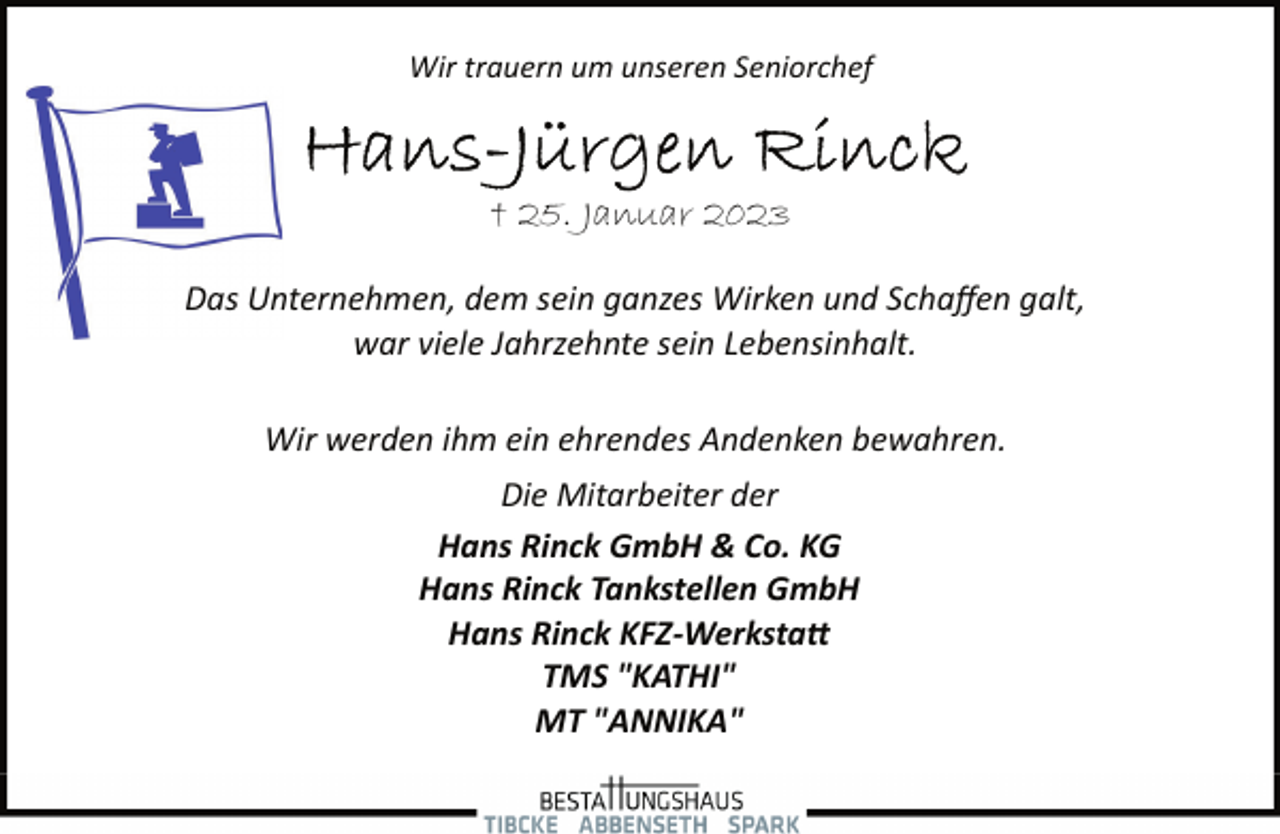 <p>Wir trauern um unseren Seniorchef<br />Hans-Jürgen Rinck<br />† 25. Januar 2023<br />Das Unternehmen, dem sein ganzes Wirken und Schaffen galt,<br />war viele Jahrzehnte sein Lebensinhalt.<br />Wir werden ihm ein ehrendes Andenken bewahren.<br />Die Mitarbeiter der<br />Hans Rinck GmbH &amp; Co. KG<br />Hans Rinck Tankstellen GmbH<br />Hans Rinck KFZ­Werkstatt<br />TMS "KATHI"<br />MT "ANNIKA"</p>