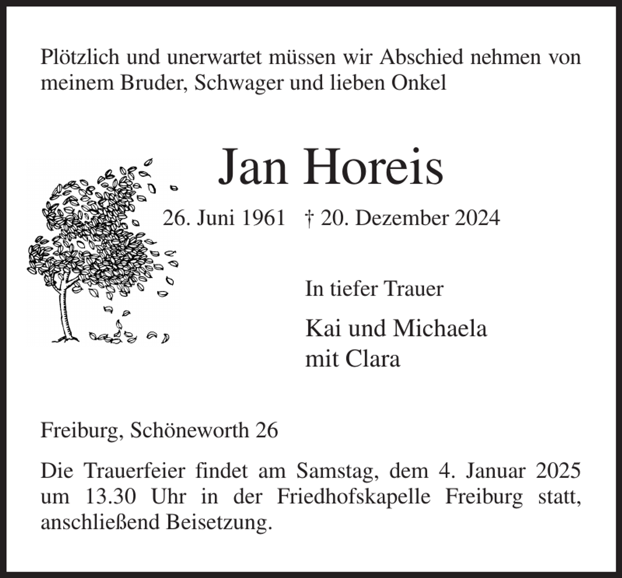 <p>Plötzlich und unerwartet müssen wir Abschied nehmen von meinem Bruder, Schwager und lieben Onkel<br />Jan Horeis<br />26. Juni 1961 † 20. Dezember 2024<br />In tiefer Trauer<br />Kai und Michaela<br />mit Clara<br />Freiburg, Schöneworth 26<br />Die Trauerfeier findet am Samstag, dem 4. Januar 2025 um 13.30 Uhr in der Friedhofskapelle Freiburg statt,<br />anschließend Beisetzung.</p>