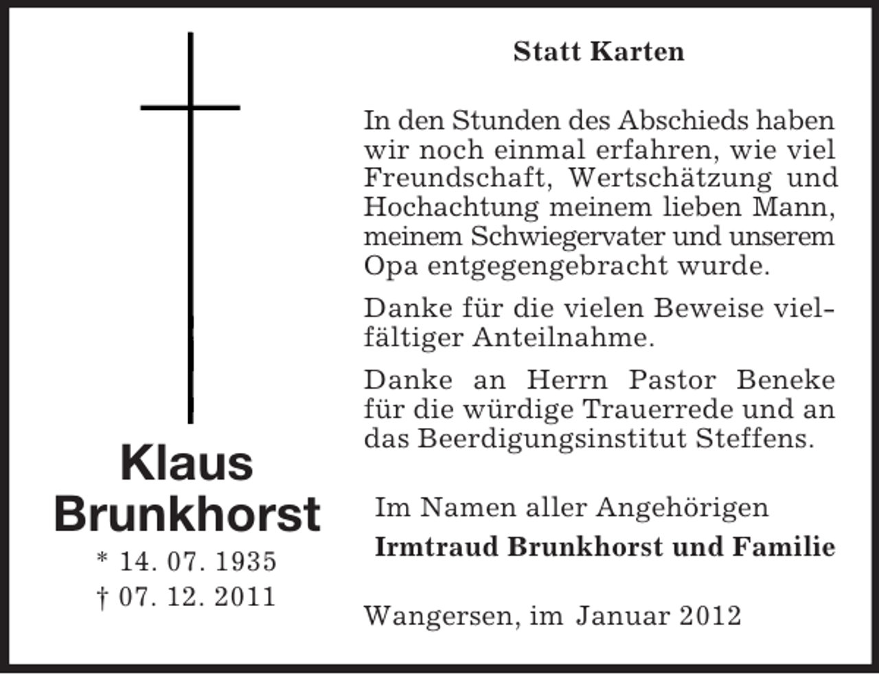 <p>Statt Karten</p><p>Klaus<br />Brunkhorst<br />* 14. 07. 1935<br />† 07. 12. 2011</p><p>In den Stunden des Abschieds haben<br />wir noch einmal erfahren, wie viel<br />Freundschaft, Wertschätzung und<br />Hochachtung meinem lieben Mann,<br />meinem Schwiegervater und unserem<br />Opa entgegengebracht wurde.<br />Danke für die vielen Beweise vielfältiger Anteilnahme.<br />Danke an Herrn Pastor Beneke<br />für die würdige Trauerrede und an<br />das Beerdigungsinstitut Steffens.<br />Im Namen aller Angehörigen<br />Irmtraud Brunkhorst und Familie<br />Wangersen, im Januar 2012</p>