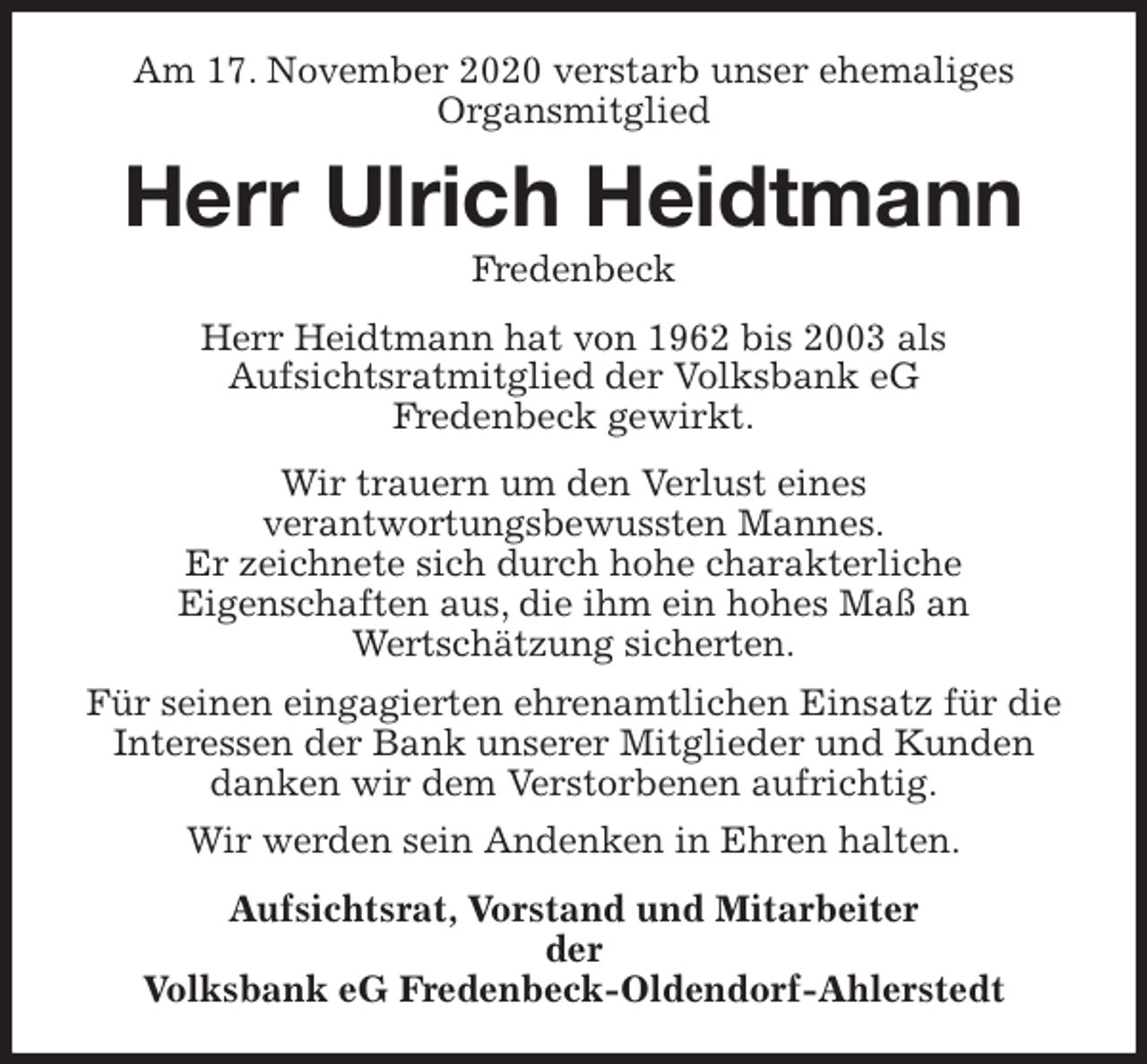 <p>Am 17. November 2020 verstarb unser ehemaliges<br />Organsmitglied<br />Herr Ulrich Heidtmann<br />Fredenbeck<br />Herr Heidtmann hat von 1962 bis 2003 als<br />Aufsichtsratmitglied der Volksbank eG<br />Fredenbeck gewirkt.<br />Wir trauern um den Verlust eines<br />verantwortungsbewussten Mannes.<br />Er zeichnete sich durch hohe charakterliche<br />Eigenschaften aus, die ihm ein hohes Maß an<br />Wertschätzung sicherten.<br />Für seinen eingagierten ehrenamtlichen Einsatz für die Interessen der Bank unserer Mitglieder und Kunden danken wir dem Verstorbenen aufrichtig.<br />Wir werden sein Andenken in Ehren halten.<br />Aufsichtsrat, Vorstand und Mitarbeiter<br />der<br />Volksbank eG Fredenbeck-Oldendorf-Ahlerstedt</p>