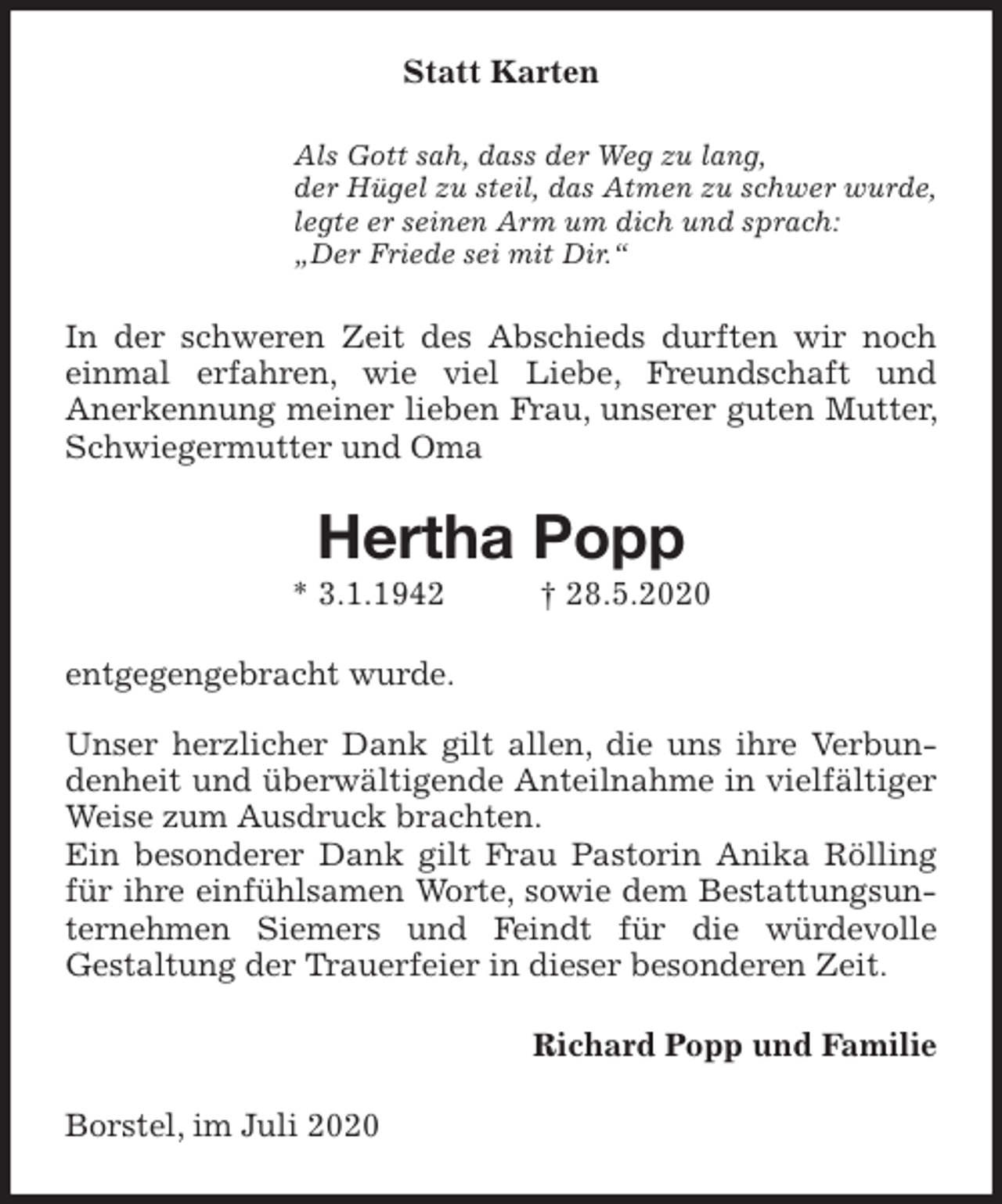 <p>Statt Karten<br />Als Gott sah, dass der Weg zu lang,<br />der Hügel zu steil, das Atmen zu schwer wurde,<br />legte er seinen Arm um dich und sprach:<br />„Der Friede sei mit Dir.“<br />In der schweren Zeit des Abschieds durften wir noch einmal erfahren, wie viel Liebe, Freundschaft und<br />Anerkennung meiner lieben Frau, unserer guten Mutter, Schwiegermutter und Oma<br />Hertha Popp<br />* 3.1.1942 † 28.5.2020<br />entgegengebracht wurde.</p>
<p>Unser herzlicher Dank gilt allen, die uns ihre Verbundenheit und überwältigende Anteilnahme in vielfältiger Weise zum Ausdruck brachten.<br />Ein besonderer Dank gilt Frau Pastorin Anika Rölling für ihre einfühlsamen Worte, sowie dem Bestattungsunternehmen Siemers und Feindt für die würdevolle<br />Gestaltung der Trauerfeier in dieser besonderen Zeit.<br />Richard Popp und Familie<br />Borstel, im Juli 2020</p>