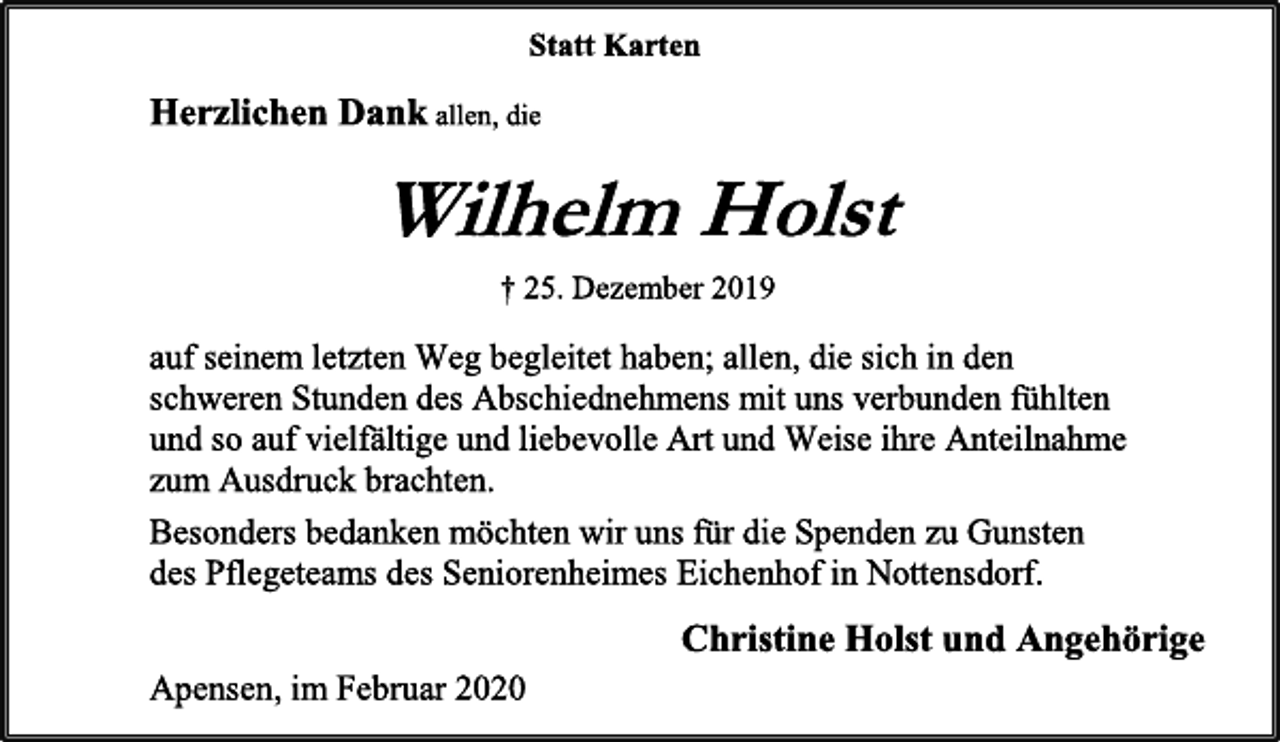 <p>Statt Karten<br />Herzlichen Dank allen, die<br />Wilhelm Holst<br />† 25. Dezember 2019<br />auf seinem letzten Weg begleitet haben; allen, die sich in den<br />schweren Stunden des Abschiednehmens mit uns verbunden fühlten<br />und so auf vielfältige und liebevolle Art und Weise ihre Anteilnahme<br />zum Ausdruck brachten.<br />Besonders bedanken möchten wir uns für die Spenden zu Gunsten<br />des Pflegeteams des Seniorenheimes Eichenhof in Nottensdorf.<br />Christine Holst und Angehörige<br />Apensen, im Februar 2020</p>