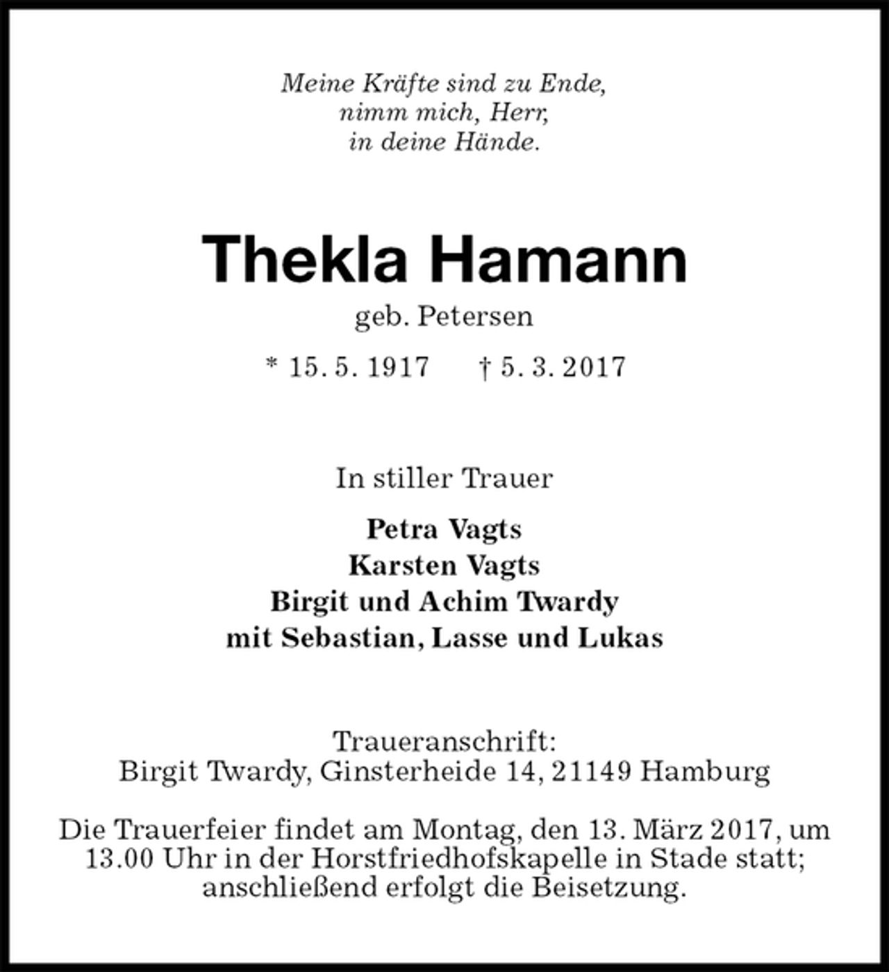 <p>Meine Kräfte sind zu Ende,<br />nimm mich, Herr,<br />in deine Hände.<br />Thekla Hamann<br />geb. Petersen<br />* 15. 5. 1917 † 5. 3. 2017<br />In stiller Trauer<br />Petra Vagts<br />Karsten Vagts<br />Birgit und Achim Twardy<br />mit Sebastian, Lasse und Lukas<br />Traueranschrift:<br />Birgit Twardy, Ginsterheide 14, 21149 Hamburg</p>
<p>Die Trauerfeier findet am Montag, den 13. März 2017, um 13.00 Uhr in der Horstfriedhofskapelle in Stade statt; anschließend erfolgt die Beisetzung.</p>