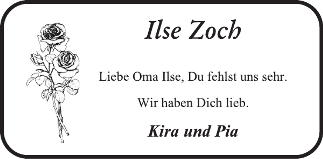 <p>Ilse Zoch<br />Liebe Oma Ilse, Du fehlst uns sehr.<br />Wir haben Dich lieb.<br />Kira und Pia</p>