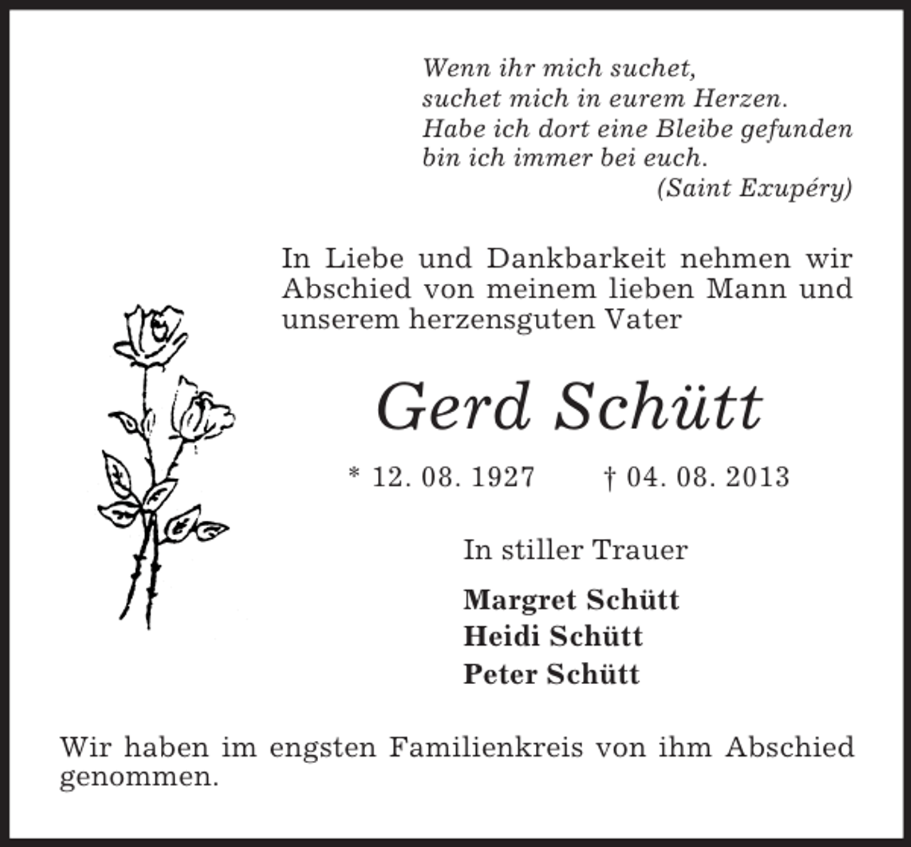 <p>Wenn ihr mich suchet,<br />suchet mich in eurem Herzen.<br />Habe ich dort eine Bleibe gefunden<br />bin ich immer bei euch.<br />(Saint Exupéry)</p><p>In Liebe und Dankbarkeit nehmen wir<br />Abschied von meinem lieben Mann und<br />unserem herzensguten Vater</p><p>Gerd Schütt<br />* 12. 08. 1927</p><p>† 04. 08. 2013</p><p>In stiller Trauer<br />Margret Schütt<br />Heidi Schütt<br />Peter Schütt<br />Wir haben im engsten Familienkreis von ihm Abschied<br />genommen.</p>