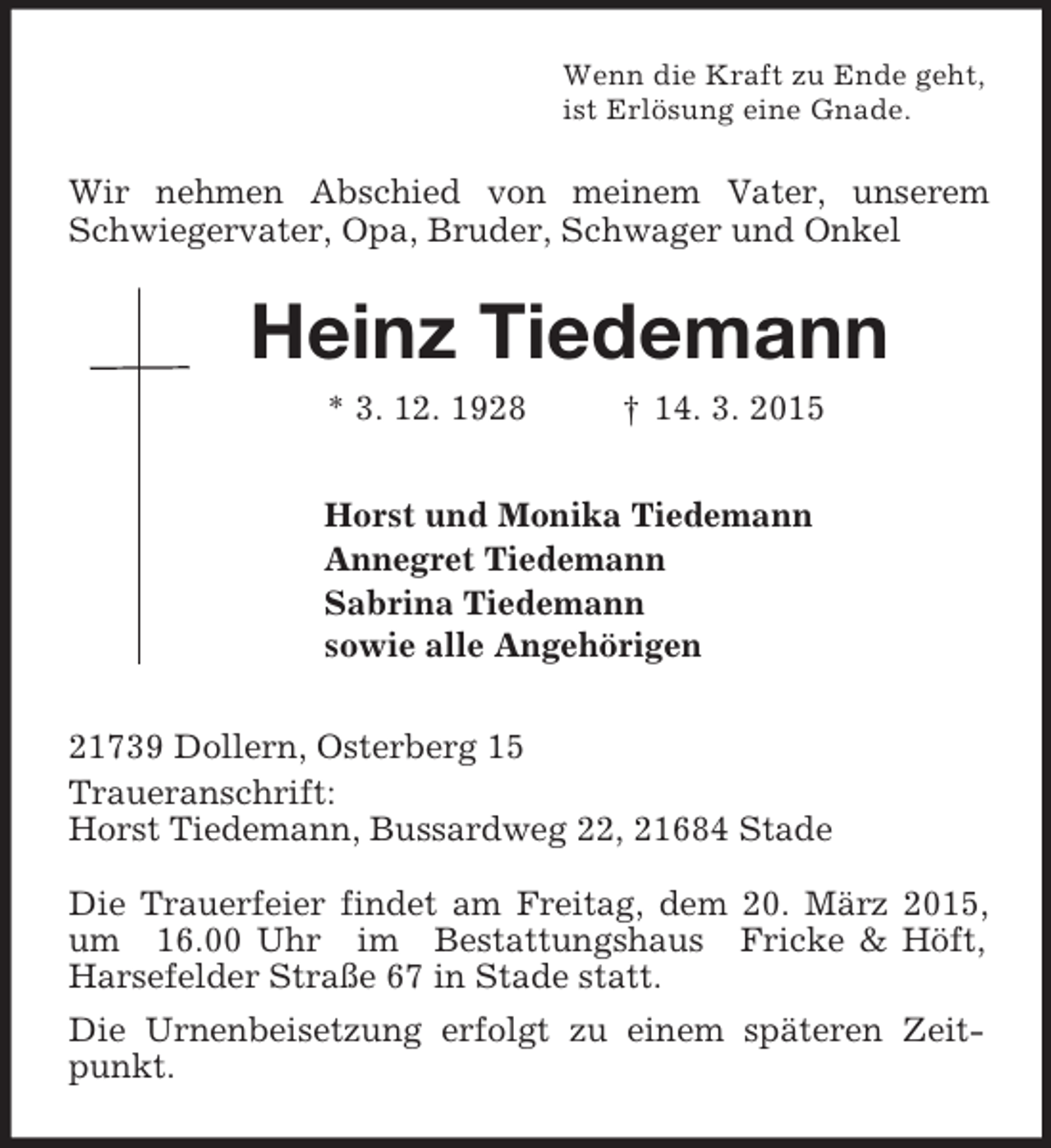 <p>Wenn die Kraft zu Ende geht,<br />ist Erlösung eine Gnade.<br />Wir nehmen Abschied von meinem Vater, unserem Schwiegervater, Opa, Bruder, Schwager und Onkel<br />Heinz Tiedemann<br />* 3. 12. 1928 † 14. 3. 2015<br />Horst und Monika Tiedemann<br />Annegret Tiedemann<br />Sabrina Tiedemann<br />sowie alle Angehörigen<br />21739 Dollern, Osterberg 15<br />Traueranschrift:<br />Horst Tiedemann, Bussardweg 22, 21684 Stade</p><p>Die Trauerfeier findet am Freitag, dem 20. März 2015, um 16.00 Uhr im Bestattungshaus Fricke</p>