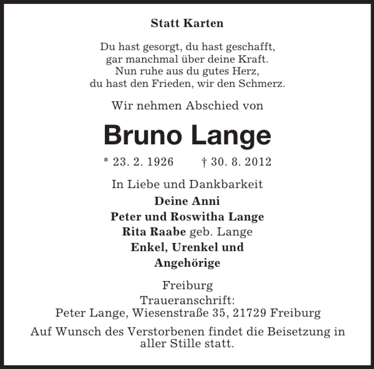 <p>Statt Karten<br />Du hast gesorgt, du hast geschafft,<br />gar manchmal über deine Kraft.<br />Nun ruhe aus du gutes Herz,<br />du hast den Frieden, wir den Schmerz.</p><p>Wir nehmen Abschied von</p><p>Bruno Lange<br />* 23. 2. 1926</p><p>† 30. 8. 2012</p><p>In Liebe und Dankbarkeit<br />Deine Anni<br />Peter und Roswitha Lange<br />Rita Raabe geb. Lange<br />Enkel, Urenkel und<br />Angehörige<br />Freiburg<br />Traueranschrift:<br />Peter Lange, Wiesenstraße 35, 21729 Freiburg<br />Auf Wunsch des Verstorbenen findet die Beisetzung in<br />aller Stille statt.</p>