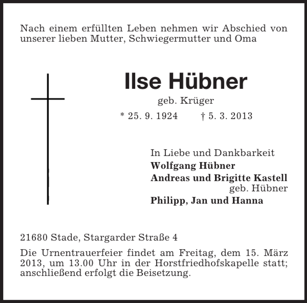 <p>Nach einem erfüllten Leben nehmen wir Abschied von<br />unserer lieben Mutter, Schwiegermutter und Oma</p><p>Ilse Hübner<br />geb. Krüger<br />* 25. 9. 1924</p><p>† 5. 3. 2013</p><p>In Liebe und Dankbarkeit<br />Wolfgang Hübner<br />Andreas und Brigitte Kastell<br />geb. Hübner<br />Philipp, Jan und Hanna</p><p>21680 Stade, Stargarder Straße 4<br />Die Urnentrauerfeier findet am Freitag, dem 15. März<br />2013, um 13.00 Uhr in der Horstfriedhofskapelle statt;<br />anschließend erfolgt die Beisetzung.</p>