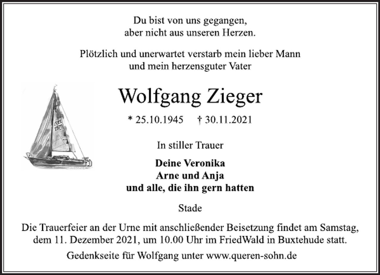 <p>Du bist von uns gegangen,<br />aber nicht aus unseren Herzen.<br />Plötzlich und unerwartet verstarb mein lieber Mann<br />und mein herzensguter Vater<br />Wolfgang Zieger<br />* 25.10.1945 † 30.11.2021<br />In stiller Trauer<br />Deine Veronika<br />Arne und Anja<br />und alle, die ihn gern hatten<br />Stade<br />Die Trauerfeier an der Urne mit anschließender Beisetzung findet am Samstag, dem 11. Dezember 2021, um 10.00 Uhr im FriedWald in Buxtehude statt.<br />Gedenkseite für Wolfgang unter www.queren-sohn.de</p>