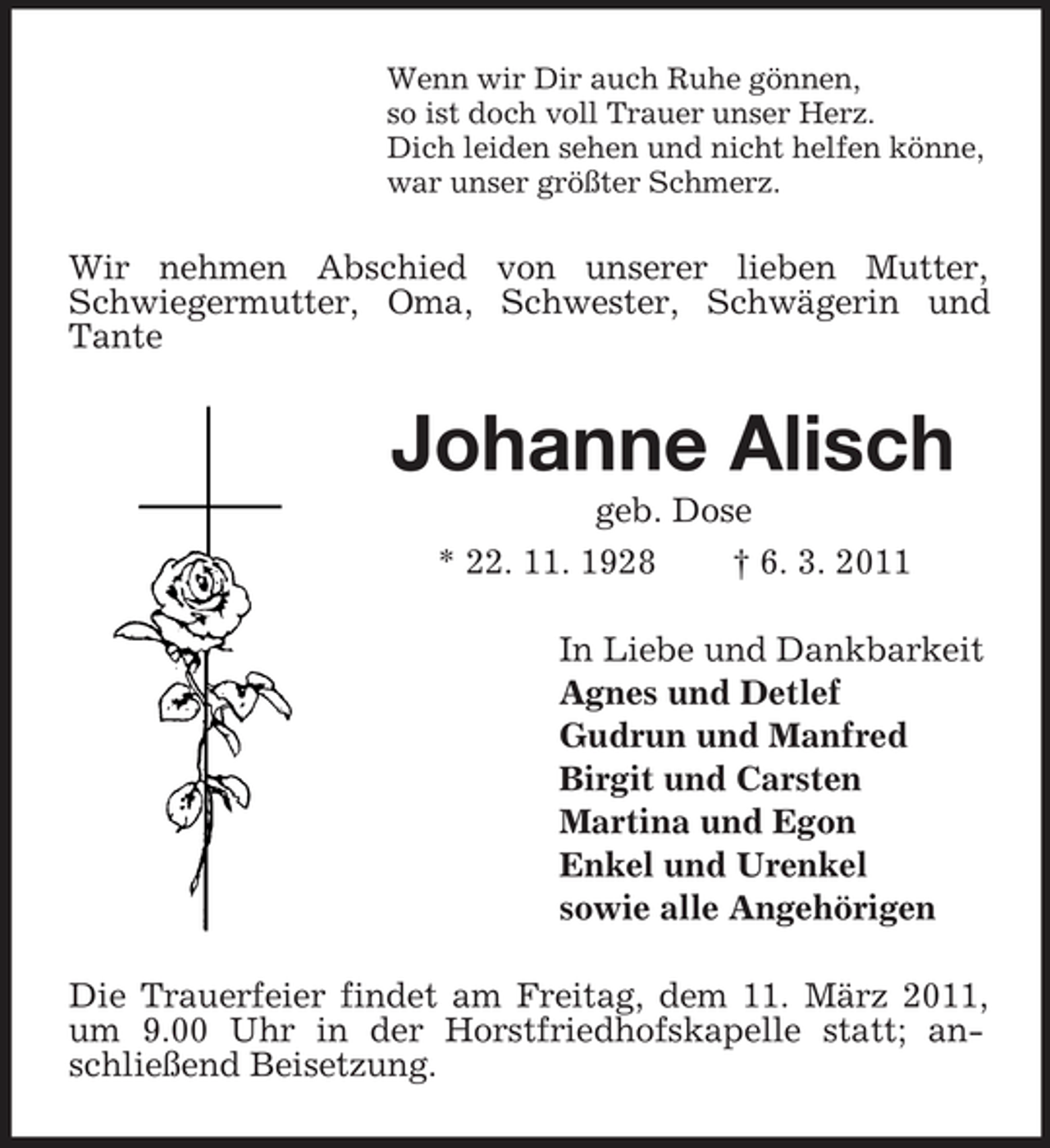 <p>Wenn wir Dir auch Ruhe gönnen, so ist doch voll Trauer unser Herz. Dich leiden sehen und nicht helfen könne, war unser größter Schmerz.</p><p>Wir nehmen Abschied von unserer lieben Mutter, Schwiegermutter, Oma, Schwester, Schwägerin und Tante</p><p>Johanne Alisch<br />geb. Dose * 22. 11. 1928 † 6. 3. 2011 In Liebe und Dankbarkeit Agnes und Detlef Gudrun und Manfred Birgit und Carsten Martina und Egon Enkel und Urenkel sowie alle Angehörigen Die Trauerfeier findet am Freitag, dem 11. März 2011, um 9.00 Uhr in der Horstfriedhofskapelle statt; anschließend Beisetzung.</p>