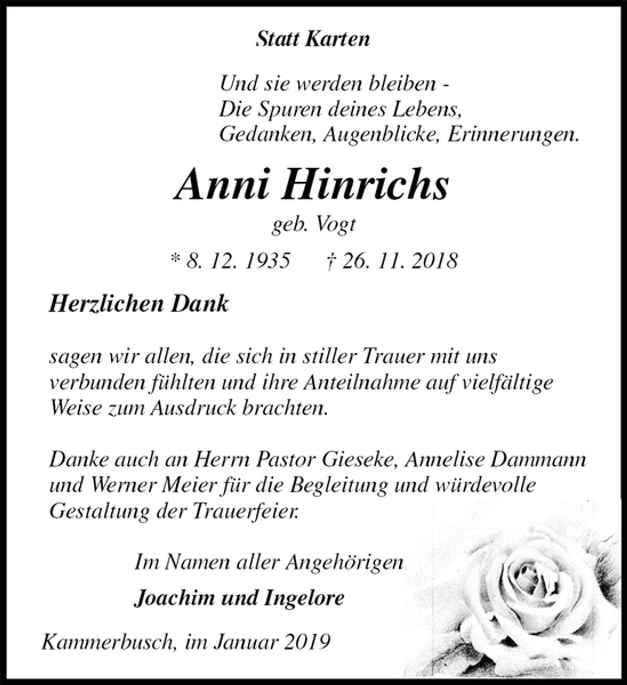 <p>Statt Karten<br />Und sie werden bleiben -<br />Die Spuren deines Lebens,<br />Gedanken, Augenblicke, Erinnerungen.<br />Anni Hinrichs<br />geb. Vogt<br />* 8. 12. 1935 † 26. 11. 2018<br />Herzlichen Dank</p><p>sagen wir allen, die sich in stiller Trauer mit uns<br />verbunden fühlten und ihre Anteilnahme auf vielfältige Weise zum Ausdruck brachten.</p><p>Danke auch an Herrn Pastor Gieseke, Annelise Dammann und Werner Meier für die Begleitung und würdevolle<br />Gestaltung der Trauerfeier.</p><p>Im Namen aller Angehörigen<br />Joachim und Ingelore<br />Kammerbusch, im Januar 2019</p>