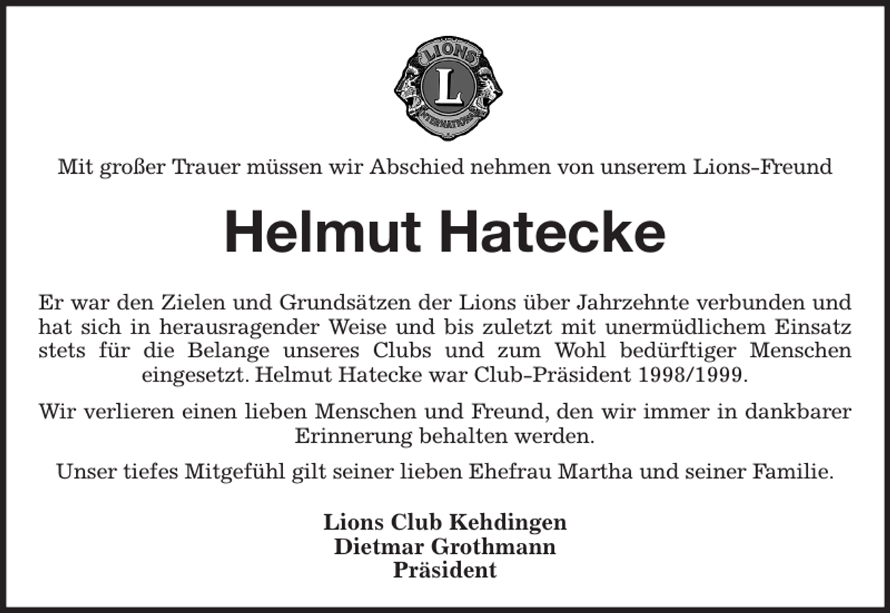 <p>Mit großer Trauer müssen wir Abschied nehmen von unserem Lions-Freund<br />Helmut Hatecke<br />Er war den Zielen und Grundsätzen der Lions über Jahrzehnte verbunden und hat sich in herausragender Weise und bis zuletzt mit unermüdlichem Einsatz stets für die Belange unseres Clubs und zum Wohl bedürftiger Menschen<br />eingesetzt. Helmut Hatecke war Club-Präsident 1998/1999.<br />Wir verlieren einen lieben Menschen und Freund, den wir immer in dankbarer<br />Erinnerung behalten werden.<br />Unser tiefes Mitgefühl gilt seiner lieben Ehefrau Martha und seiner Familie.<br />Lions Club Kehdingen<br />Dietmar Grothmann<br />Präsident</p>