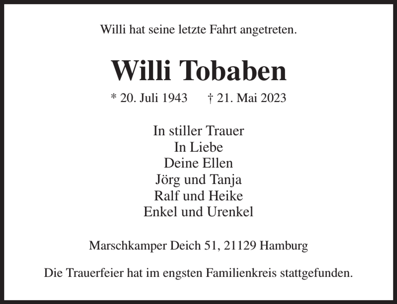 <p>Willi hat seine letzte Fahrt angetreten.<br />Willi Tobaben<br />* 20. Juli 1943 † 21. Mai 2023<br />In stiller Trauer<br />In Liebe<br />Deine Ellen<br />Jörg und Tanja<br />Ralf und Heike<br />Enkel und Urenkel<br />Marschkamper Deich 51, 21129 Hamburg<br />Die Trauerfeier hat im engsten Familienkreis stattgefunden.</p>