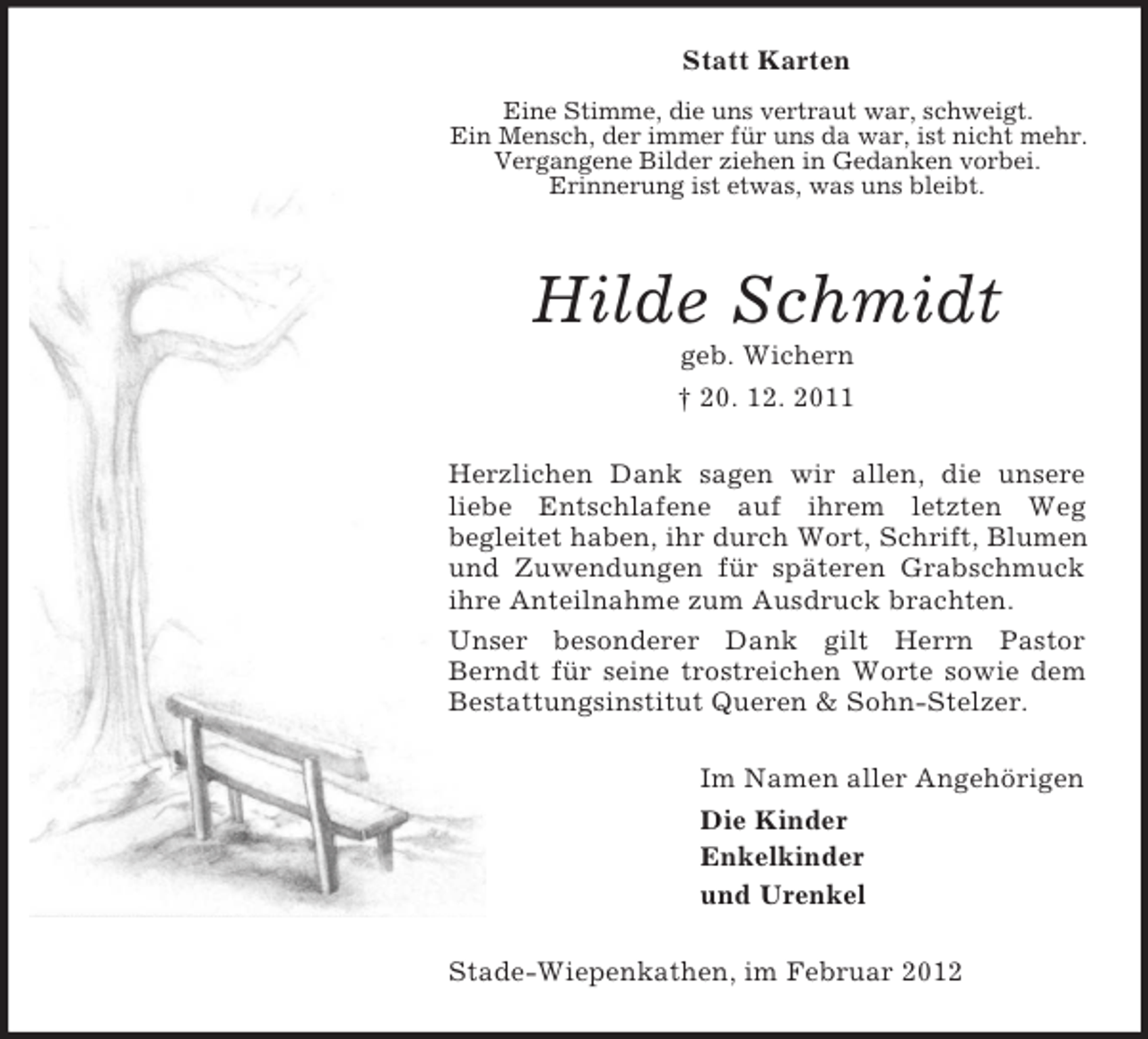 <p>Statt Karten<br />Eine Stimme, die uns vertraut war, schweigt.<br />Ein Mensch, der immer für uns da war, ist nicht mehr.<br />Vergangene Bilder ziehen in Gedanken vorbei.<br />Erinnerung ist etwas, was uns bleibt.</p><p>Hilde Schmidt<br />geb. Wichern<br />† 20. 12. 2011<br />Herzlichen Dank sagen wir allen, die unsere<br />liebe Entschlafene auf ihrem letzten Weg<br />begleitet haben, ihr durch Wort, Schrift, Blumen<br />und Zuwendungen für späteren Grabschmuck<br />ihre Anteilnahme zum Ausdruck brachten.<br />Unser besonderer Dank gilt Herrn Pastor<br />Berndt für seine trostreichen Worte sowie dem<br />Bestattungsinstitut Queren &amp; Sohn-Stelzer.<br />Im Namen aller Angehörigen<br />Die Kinder<br />Enkelkinder<br />und Urenkel<br />Stade-Wiepenkathen, im Februar 2012</p>