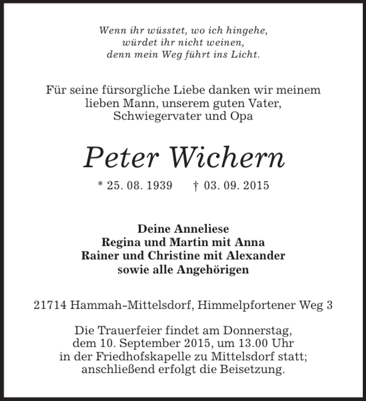 <p>Wenn ihr wüsstet, wo ich hingehe,<br />würdet ihr nicht weinen,<br />denn mein Weg führt ins Licht.<br />Für seine fürsorgliche Liebe danken wir meinem<br />lieben Mann, unserem guten Vater,<br />Schwiegervater und Opa<br />Peter Wichern<br />* 25. 08. 1939 † 03. 09. 2015<br />Deine Anneliese<br />Regina und Martin mit Anna<br />Rainer und Christine mit Alexander<br />sowie alle Angehörigen<br />21714 Hammah-Mittelsdorf, Himmelpfortener Weg 3</p><p>Die Trauerfeier findet am Donnerstag,<br />dem 10. September 2015, um 13.00 Uhr<br />in der Friedhofskapelle zu Mittelsdorf statt;<br />anschließend erfolgt die Beisetzung.</p>