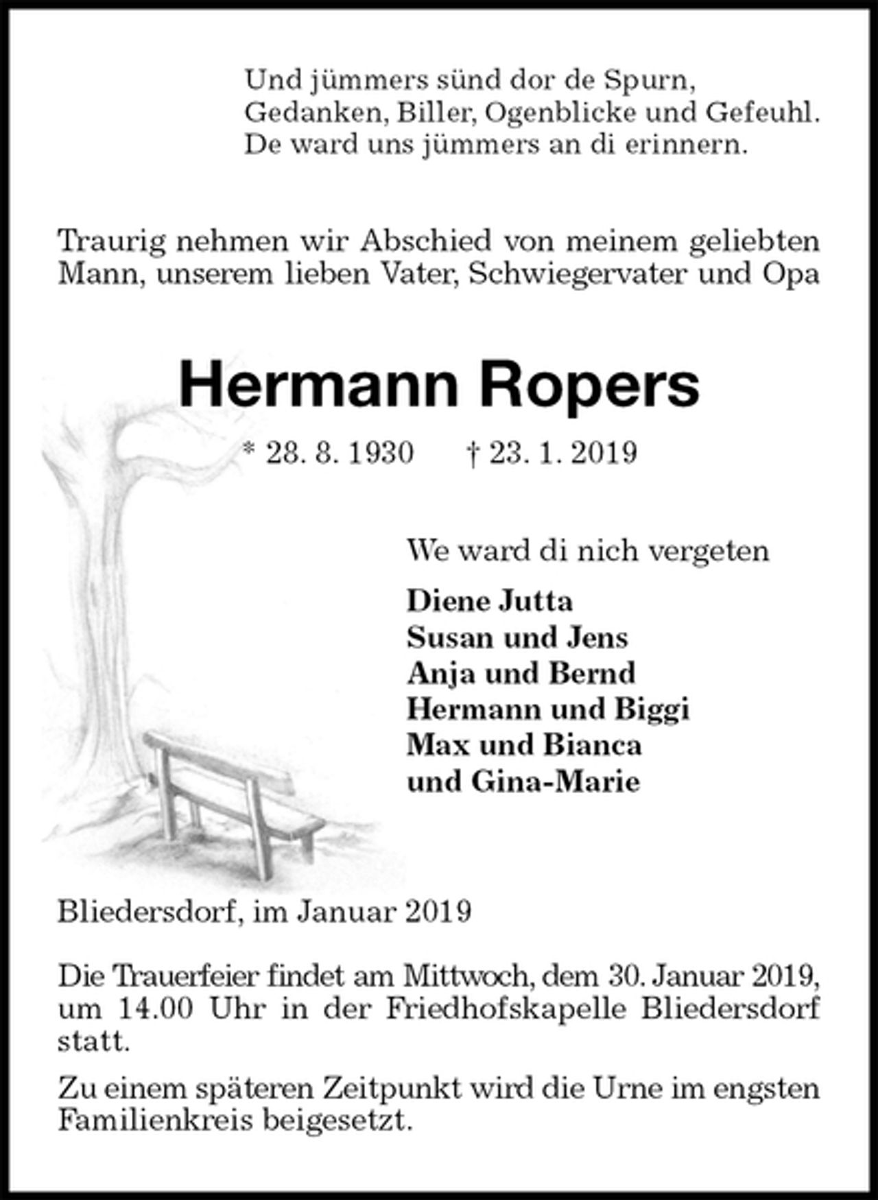 <p>Und jümmers sünd dor de Spurn,<br />Gedanken, Biller, Ogenblicke und Gefeuhl.<br />De ward uns jümmers an di erinnern.<br />Traurig nehmen wir Abschied von meinem geliebten Mann, unserem lieben Vater, Schwiegervater und Opa<br />Hermann Ropers<br />* 28. 8. 1930 † 23. 1. 2019<br />We ward di nich vergeten<br />Diene Jutta<br />Susan und Jens<br />Anja und Bernd<br />Hermann und Biggi<br />Max und Bianca<br />und Gina-Marie</p><p>Bliedersdorf, im Januar 2019</p><p>Die Trauerfeier findet am Mittwoch, dem 30. Januar 2019,<br />um 14.00 Uhr in der Friedhofskapelle Bliedersdorf statt.<br />Zu einem späteren Zeitpunkt wird die Urne im engsten<br />Familienkreis beigesetzt.</p>