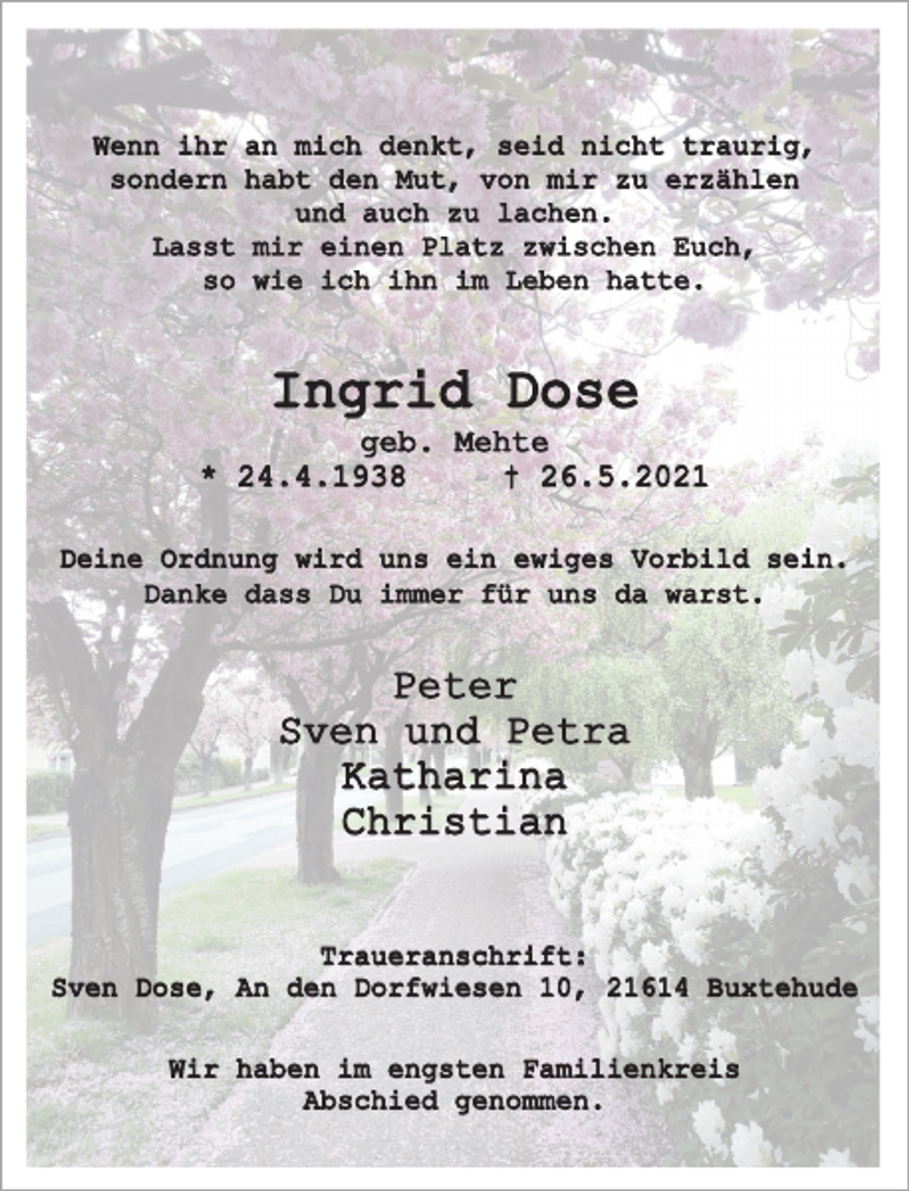 <p>Wenn ihr an mich denkt, seid nicht traurig,<br />sondern habt den Mut, von mir zu erzählen<br />und auch zu lachen.<br />Lasst mir einen Platz zwischen euch,<br />so wie ich ihn im Leben hatte.<br />Ingrid Dose<br />geb. Mehte<br />* 24.4.1938 † 26.5.2021<br />Deine Ordnung wird uns ein ewiges Vorbild sein.<br />Danke dass Du immer für uns da warst.<br />Peter<br />Sven und Petra<br />Katharina<br />Christian<br />Traueranschrift:<br />Sven Dose, An den Dorfwiesen 10, 21614 Buxtehude<br />Wir haben im engsten Familienkreis<br />Abschied genommen.</p>