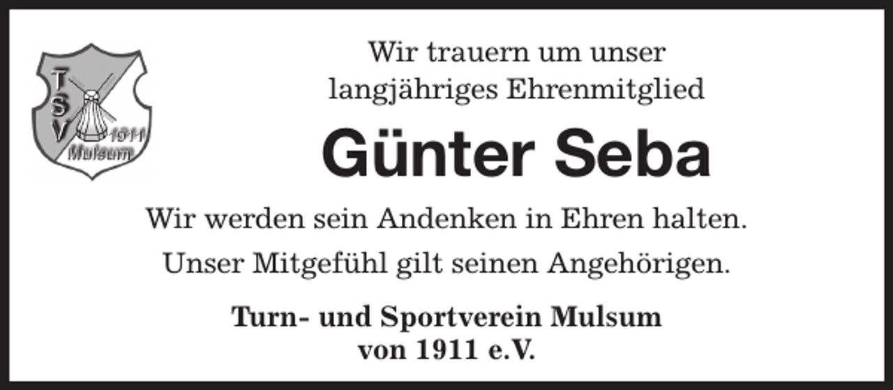 <p>Wir trauern um unser<br />langjähriges Ehrenmitglied<br />Günter Seba<br />Wir werden sein Andenken in Ehren halten.<br />Unser Mitgefühl gilt seinen Angehörigen.<br />Turn- und Sportverein Mulsum<br />von 1911 e.V.</p>