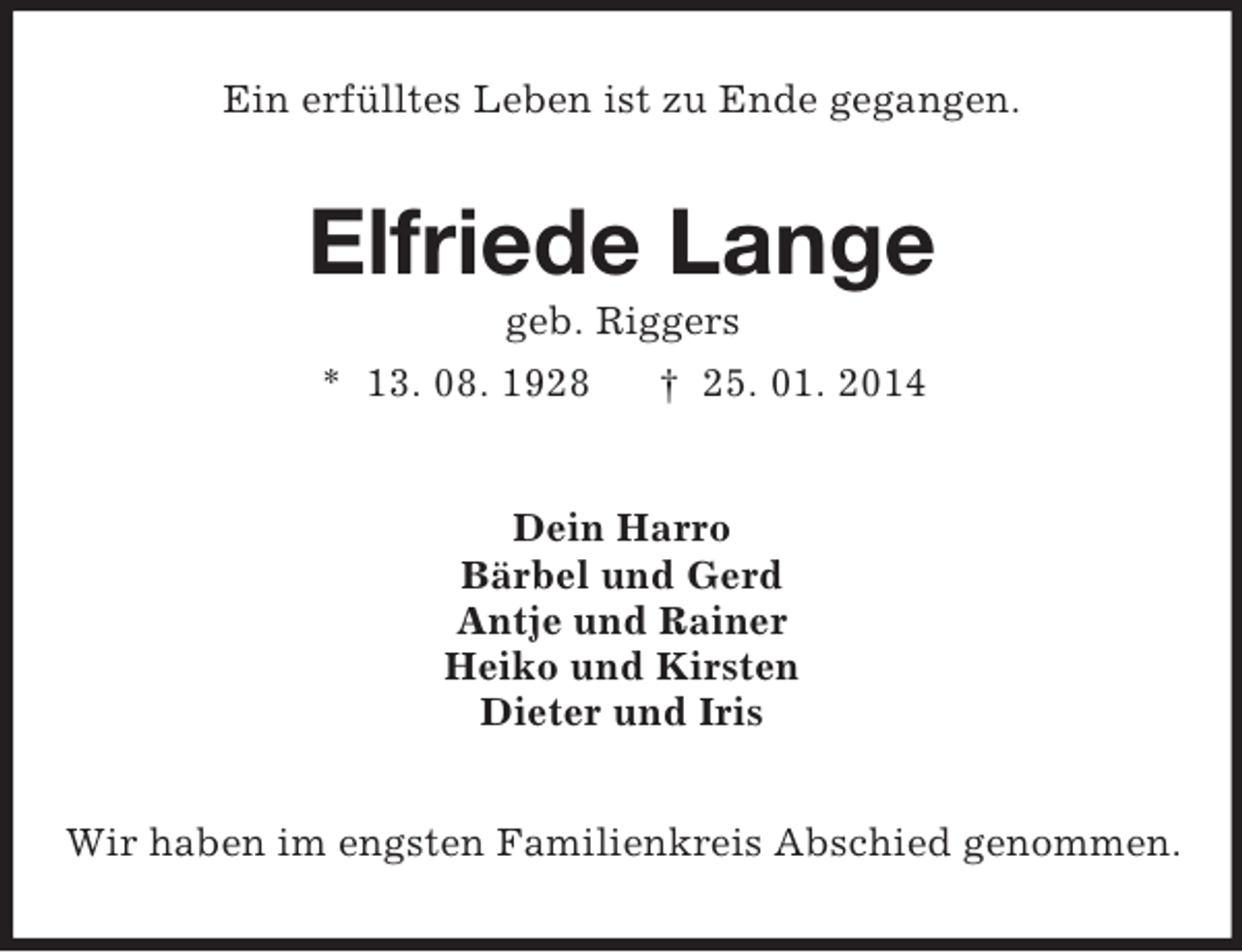 <p>Ein erfülltes Leben ist zu Ende gegangen.<br />Elfriede Lange<br />geb. Riggers<br />* 13. 08. 1928 † 25. 01. 2014<br />Dein Harro<br />Bärbel und Gerd<br />Antje und Rainer<br />Heiko und Kirsten<br />Dieter und Iris<br />Wir haben im engsten Familienkreis Abschied genommen.</p>