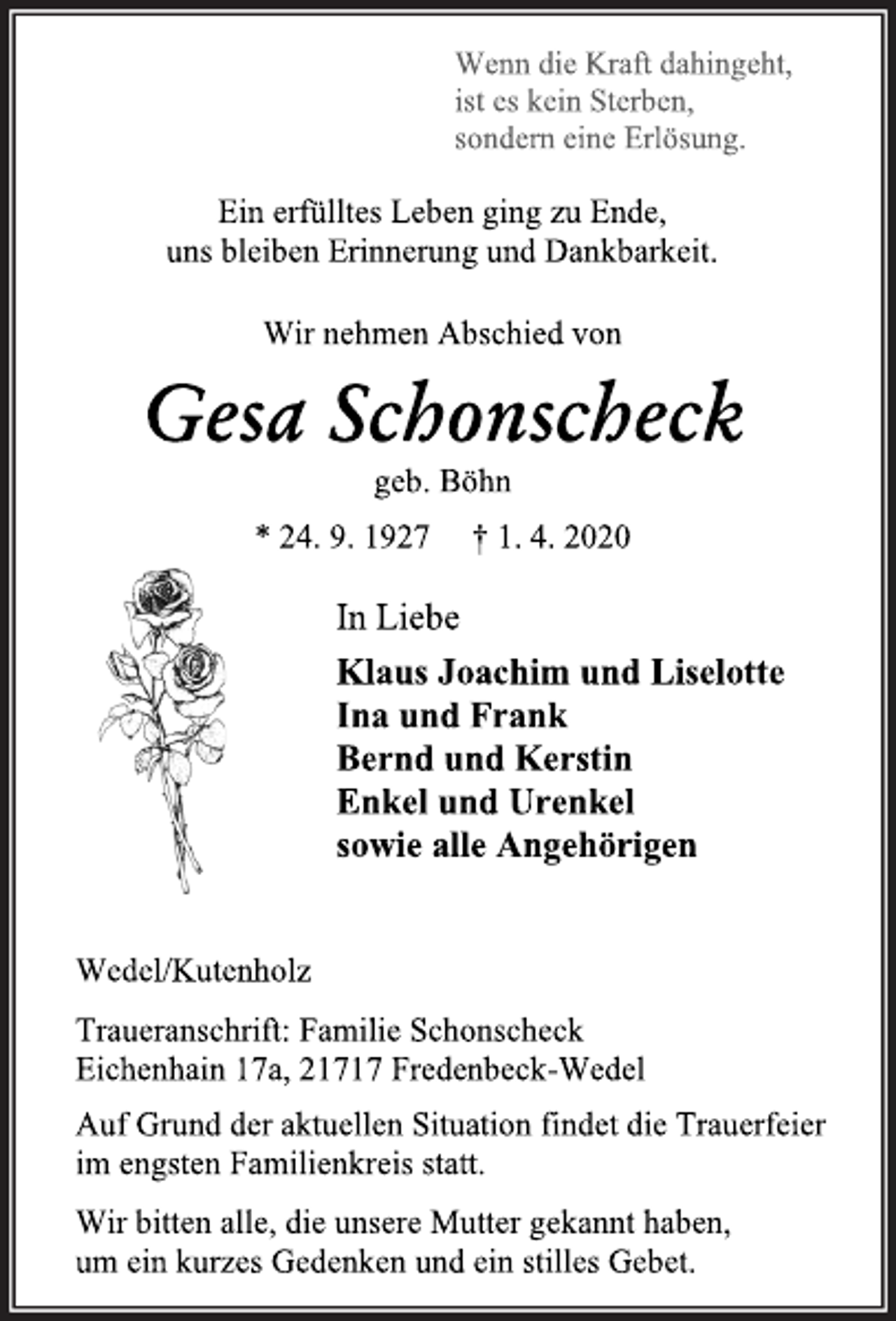 <p>Wenn die Kraft dahingeht,<br />ist es kein Sterben,<br />sondern eine Erlösung.<br />Ein erfülltes Leben ging zu Ende,<br />uns bleiben Erinnerung und Dankbarkeit.<br />Wir nehmen Abschied von<br />Gesa Schonscheck<br />geb. Böhn<br />* 24. 9. 1927 † 1. 4. 2020<br />In Liebe<br />Klaus Joachim und Liselotte<br />Ina und Frank<br />Bernd und Kerstin<br />Enkel und Urenkel<br />sowie alle Angehörigen<br />Wedel/Kutenholz<br />Traueranschrift: Familie Schonscheck<br />Eichenhain 17a, 21717 Fredenbeck-Wedel<br />Auf Grund der aktuellen Situation findet die Trauerfeier<br />im engsten Familienkreis statt.<br />Wir bitten alle, die unsere Mutter gekannt haben,<br />um ein kurzes Gedenken und ein stilles Gebet.</p>