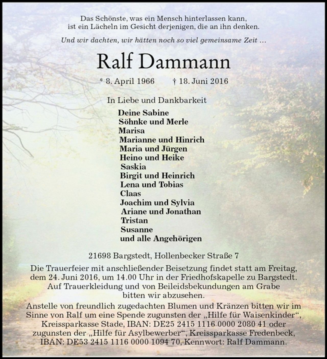 <p>Das Schönste, was ein Mensch hinterlassen kann,<br />ist ein Lächeln im Gesicht derjenigen, die an ihn denken.<br />Und wir dachten, wir hätten noch so viel gemeinsame Zeit …<br />Ralf Dammann<br />* 8. April 1966 † 18. Juni 2016<br />In Liebe und Dankbarkeit<br />Deine Sabine<br />Söhnke und Merle<br />Marisa<br />Marianne und Hinrich<br />Maria und Jürgen<br />Heino und Heike<br />Saskia<br />Birgit und Heinrich<br />Lena und Tobias<br />Claas<br />Joachim und Sylvia<br />Ariane und Jonathan<br />Tristan<br />Susanne<br />und alle Angehörigen<br />21698 Bargstedt, Hollenbecker Straße 7<br />Die Trauerfeier mit anschließender Beisetzung findet statt am Freitag, dem 24. Juni 2016, um 14.00 Uhr in der Friedhofskapelle zu Bargstedt.<br />Auf Trauerkleidung und von Beileidsbekundungen am Grabe<br />bitten wir abzusehen.<br />Anstelle von freundlich zugedachten Blumen und Kränzen bitten wir im Sinne von Ralf um eine Spende zugunsten der „Hilfe für Waisenkinder“, Kreissparkasse Stade, IBAN: DE25 2415 1116 0000 2080 41 oder<br />zugunsten der „Hilfe für Asylbewerber“, Kreissparkasse Fredenbeck, IBAN: DE53 2415 1116 0000 1094 70, Kennwort: Ralf Dammann.</p>