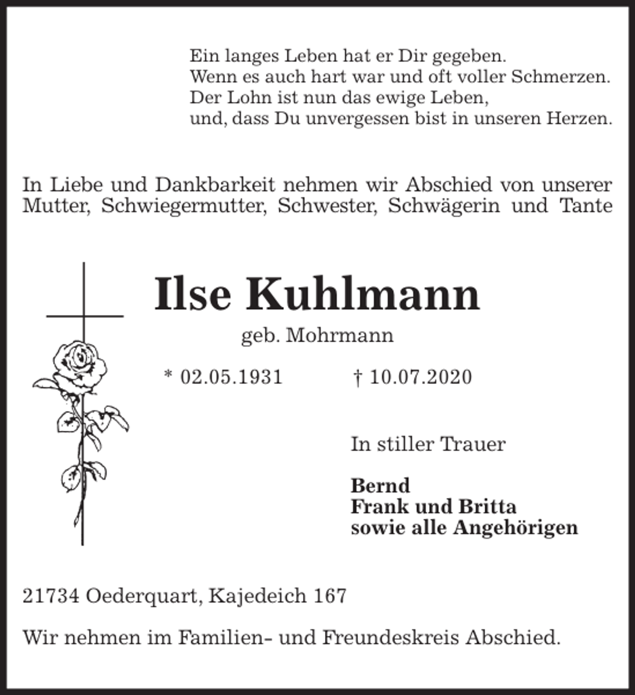 <p>Ein langes Leben hat er Dir gegeben.<br />Wenn es auch hart war und oft voller Schmerzen.<br />Der Lohn ist nun das ewige Leben,<br />und, dass Du unvergessen bist in unseren Herzen.<br />In Liebe und Dankbarkeit nehmen wir Abschied von unserer<br />Mutter, Schwiegermutter, Schwester, Schwägerin und Tante<br />Ilse Kuhlmann<br />geb. Mohrmann<br />* 02.05.1931 † 10.07.2020<br />In stiller Trauer</p>
<p>Bernd<br />Frank und Britta<br />sowie alle Angehörigen<br />21734 Oederquart, Kajedeich 167</p>
<p>Wir nehmen im Familien- und Freundeskreis Abschied.</p>