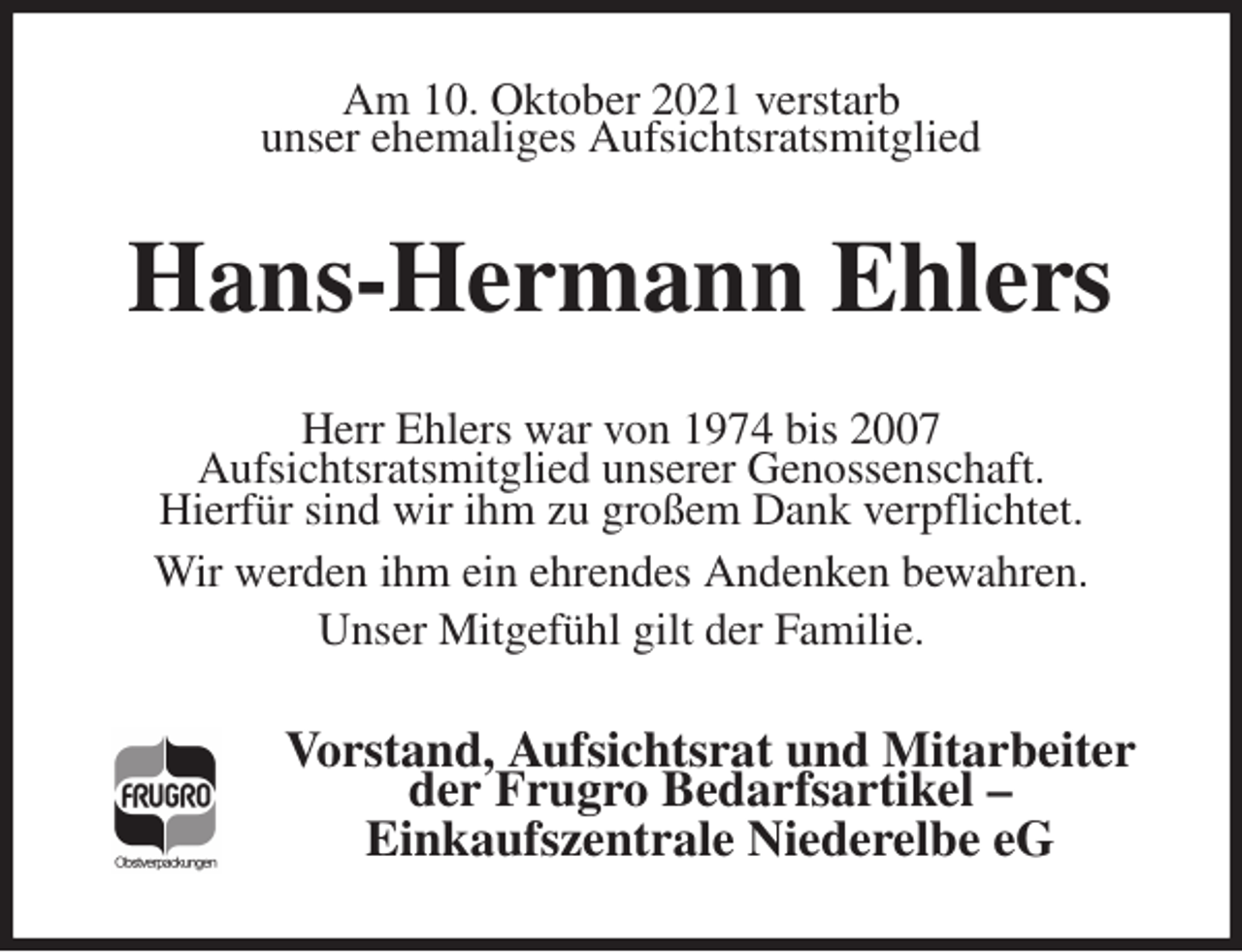 <p>Am 10. Oktober 2021 verstarb<br />unser ehemaliges Aufsichtsratsmitglied<br />Hans-Hermann Ehlers<br />Herr Ehlers war von 1974 bis 2007<br />Aufsichtsratsmitglied unserer Genossenschaft.<br />Hierfür sind wir ihm zu großem Dank verpflichtet.<br />Wir werden ihm ein ehrendes Andenken bewahren.<br />Unser Mitgefühl gilt der Familie.<br />Vorstand, Aufsichtsrat und Mitarbeiter der Frugro Bedarfsartikel -<br />Einkaufszentrale Niederelbe eG</p>