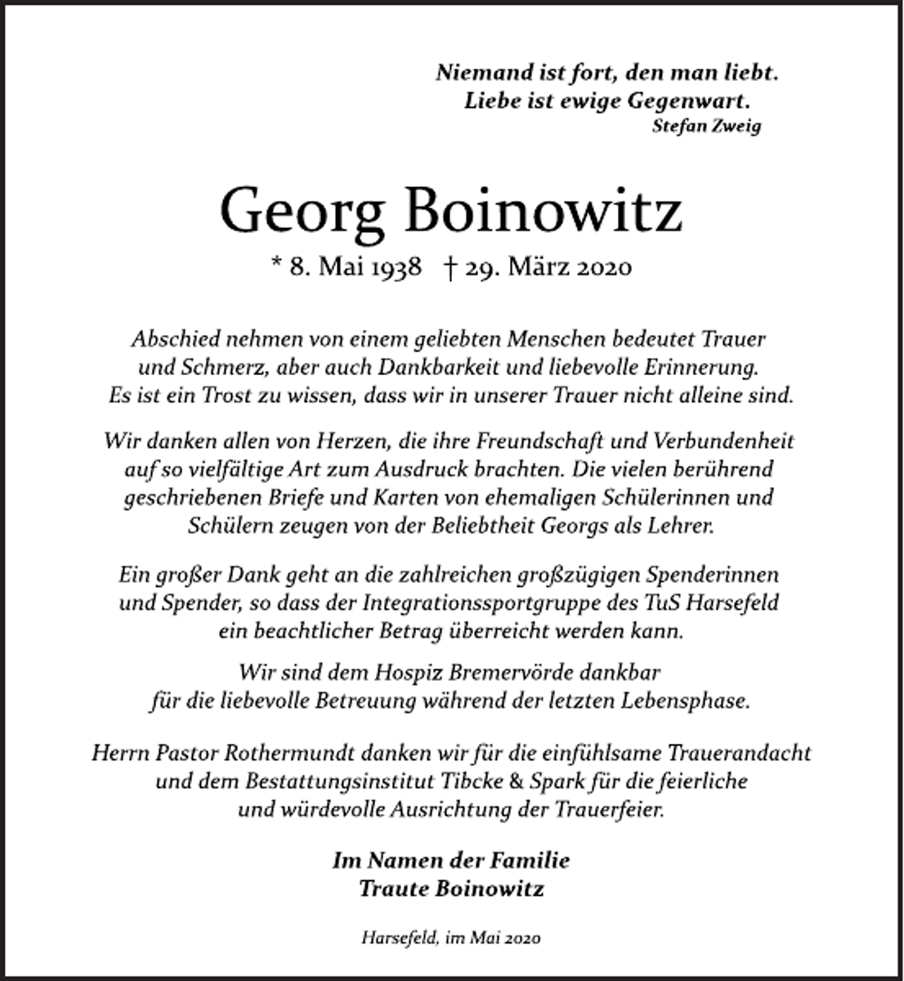 <p>Niemand ist fort, den man liebt. Liebe ist ewige Gegenwart.<br />Stefan Zweig<br />Georg Boinowitz<br />* 8. Mai 1938 † 29. März 2020<br />Abschied nehmen von einem geliebten Menschen bedeutet Trauer und Schmerz, aber auch Dankbarkeit und liebevolle Erinnerung.<br />Es ist ein Trost zu wissen, dass wir in unserer Trauer nicht alleine sind.<br />Wir danken allen von Herzen, die ihre Freundschaft und Verbundenheit auf so vielfältige Art zum Ausdruck brachten.<br />Die vielen berührend geschriebenen Briefe und Karten von ehemaligen Schülerinnen und Schülern zeugen von der Beliebtheit Georgs als Lehrer.<br />Ein großer Dank geht an die zahlreichen großzügigen Spenderinnen und Spender, so dass der Integrationssportgruppe des TuS Harsefeld ein beachtlicher Betrag überreicht werden kann.<br />Wir sind dem Hospiz Bremervörde dankbar für die liebevolle Betreuung während der letzten Lebensphase.<br />Herrn Pastor Rothermundt danken wir für die einfühlsame Trauerandacht und dem Bestattungsinstitut Tibcke &amp; Spark für die feierliche und würdevolle Ausrichtung der Trauerfeier.<br />Im Namen der Familie Traute Boinowitz<br />Harsefeld, im Mai 2020</p>