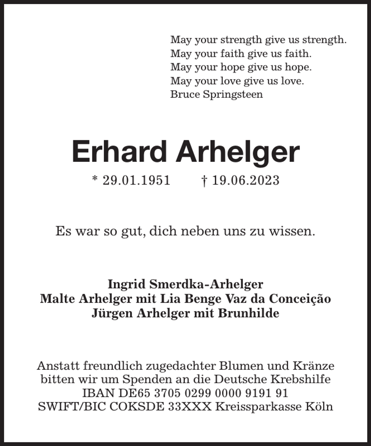 <p>May your strength give us strength.<br />May your faith give us faith.<br />May your hope give us hope.<br />May your love give us love.<br />Bruce Springsteen<br />Erhard Arhelger<br />* 29.01.1951 † 19.06.2023<br />Es war so gut, dich neben uns zu wissen.<br />Ingrid Smerdka-Arhelger<br />Malte Arhelger mit Lia Benge Vaz da Conceição<br />Jürgen Arhelger mit Brunhilde<br />Anstatt freundlich zugedachter Blumen und Kränze<br />bitten wir um Spenden an die Deutsche Krebshilfe<br />IBAN DE65 3705 0299 0000 9191 91<br />SWIFT/BIC COKSDE 33XXX Kreissparkasse Köln</p>