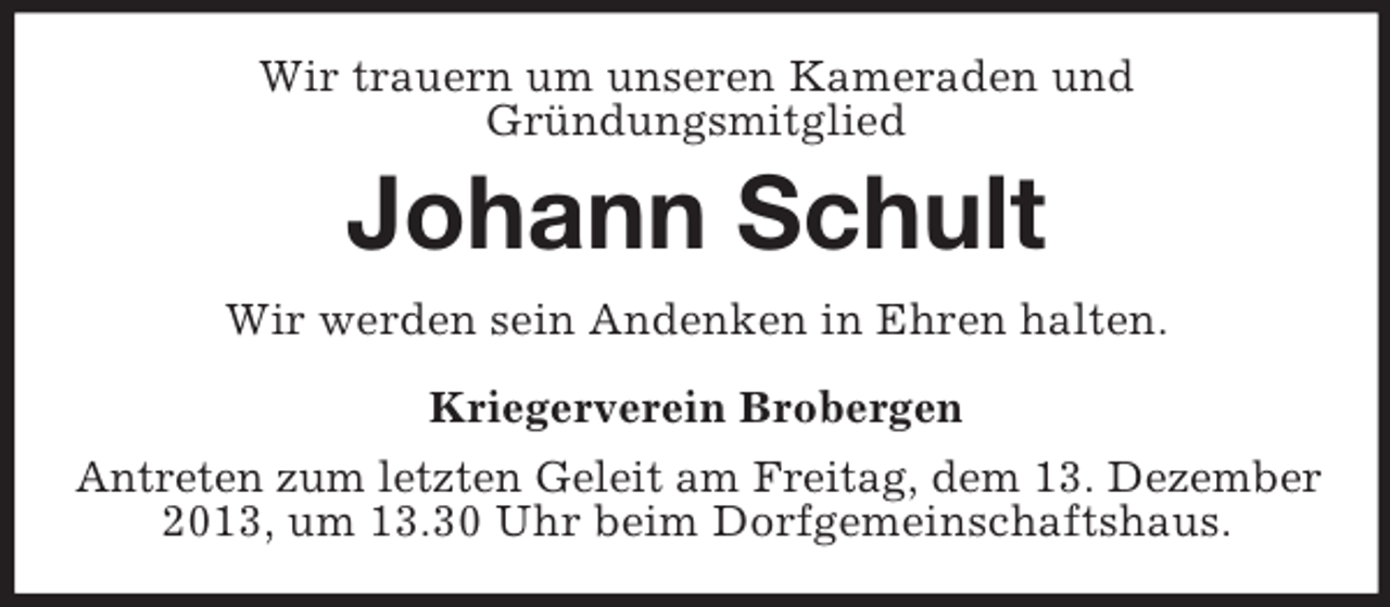 <p>Wir trauern um unseren Kameraden und<br />Gründungsmitglied</p><p>Johann Schult<br />Wir werden sein Andenken in Ehren halten.<br />Kriegerverein Brobergen<br />Antreten zum letzten Geleit am Freitag, dem 13. Dezember<br />2013, um 13.30 Uhr beim Dorfgemeinschaftshaus.</p>