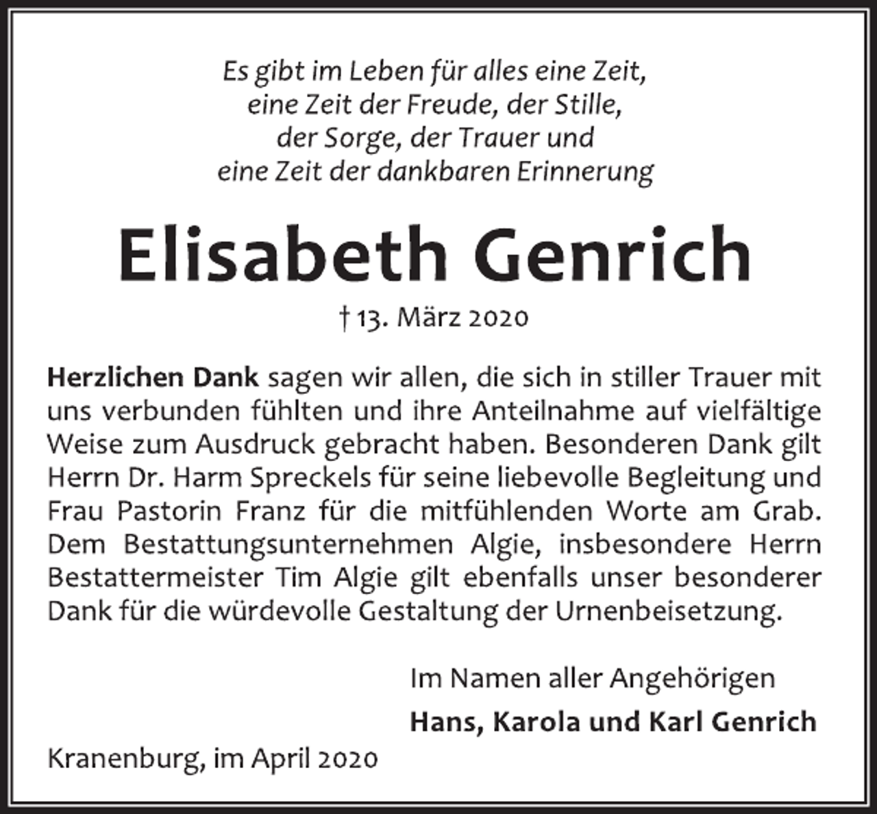 <p>Es gibt im Leben für alles eine Zeit,<br />eine Zeit der Freude, der Stille,<br />der Sorge, der Trauer und<br />eine Zeit der dankbaren Erinnerung<br />Elisabeth Genrich<br />† 13. März 2020<br />Herzlichen Dank sagen wir allen, die sich in stiller Trauer mit<br />uns verbunden fühlten und ihre Anteilnahme auf vielfältige<br />Weise zum Ausdruck gebracht haben. Besonderen Dank gilt<br />Herrn Dr. Harm Spreckels für seine liebevolle Begleitung und<br />Frau Pastorin Franz für die mitfühlenden Worte am Grab.<br />Dem Bestattungsunternehmen Algie, insbesondere Herrn<br />Bestattermeister Tim Algie gilt ebenfalls unser besonderer<br />Dank für die würdevolle Gestaltung der Urnenbeisetzung.<br />Im Namen aller Angehörigen<br />Hans, Karola und Karl Genrich<br />Kranenburg, im April 2020</p>