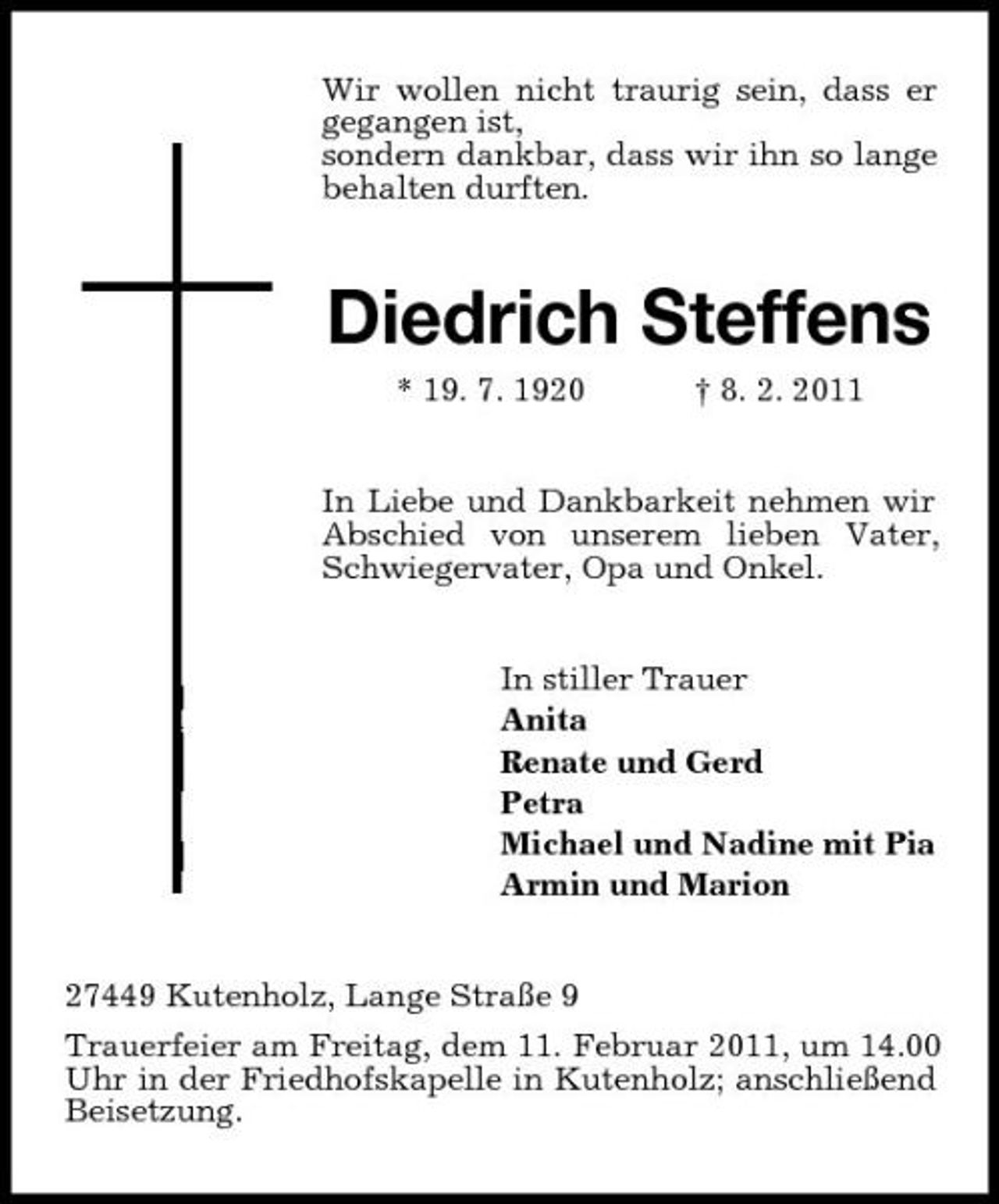 <p>Wir wollen nicht traurig sein, dass er gegangen ist, sondern dankbar, dass wir ihn so lange behalten durften.</p><p>Diedrich Steffens<br />* 19. 7. 1920 † 8. 2. 2011 In Liebe und Dankbarkeit nehmen wir Abschied von unserem lieben Vater, Schwiegervater, Opa und Onkel. In stiller Trauer Anita Renate und Gerd Petra Michael und Nadine mit Pia Armin und Marion</p><p>27449 Kutenholz, Lange Straße 9 Trauerfeier am Freitag, dem 11. Februar 2011, um 14.00 Uhr in der Friedhofskapelle in Kutenholz; anschließend Beisetzung.</p>
