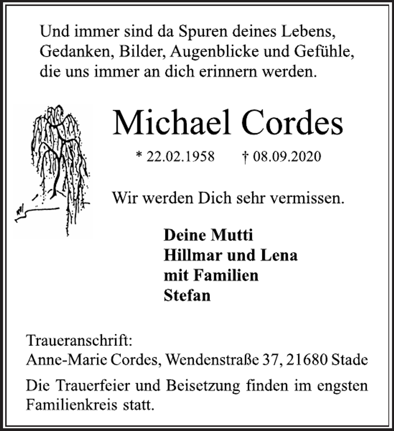 <p>Und immer sind da Spuren deines Lebens,<br />Gedanken, Bilder, Augenblicke und Gefühle,<br />die uns immer an dich erinnern werden.<br />Michael Cordes<br />* 22.02.1958 † 08.09.2020<br />Wir werden Dich sehr vermissen.<br />Deine Mutti<br />Hillmar und Lena<br />mit Familien<br />Stefan<br />Traueranschrift:<br />Anne-Marie Cordes, Wendenstraße 37, 21680 Stade<br />Die Trauerfeier und Beisetzung finden im engsten<br />Familienkreis statt.</p>