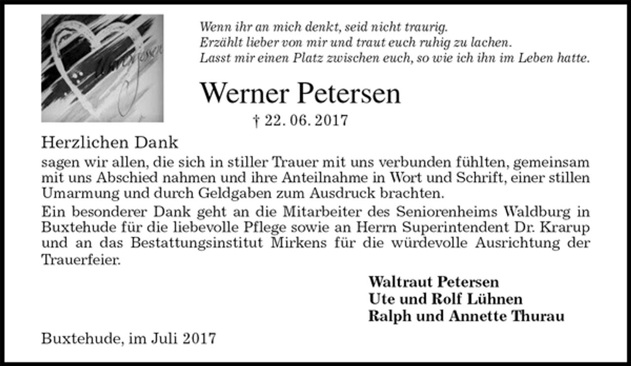 <p>Wenn ihr an mich denkt, seid nicht traurig.<br />Erzählt lieber von mir und traut euch ruhig zu lachen.<br />Lasst mir einen Platz zwischen euch, so wie ich ihn im Leben hatte.<br />Werner Petersen<br />† 22. 06. 2017<br />Herzlichen Dank<br />sagen wir allen, die sich in stiller Trauer mit uns verbunden fühlten, gemeinsam<br />mit uns Abschied nahmen und ihre Anteilnahme in Wort und Schrift, einer stillen<br />Umarmung und durch Geldgaben zum Ausdruck brachten.<br />Ein besonderer Dank geht an die Mitarbeiter des Seniorenheims Waldburg in<br />Buxtehude für die liebevolle Pflege sowie an Herrn Superintendent Dr. Krarup<br />und an das Bestattungsinstitut Mirkens für die würdevolle Ausrichtung der<br />Trauerfeier.<br />Waltraut Petersen<br />Ute und Rolf Lühnen<br />Ralph und Annette Thurau<br />Buxtehude, im Juli 2017</p>