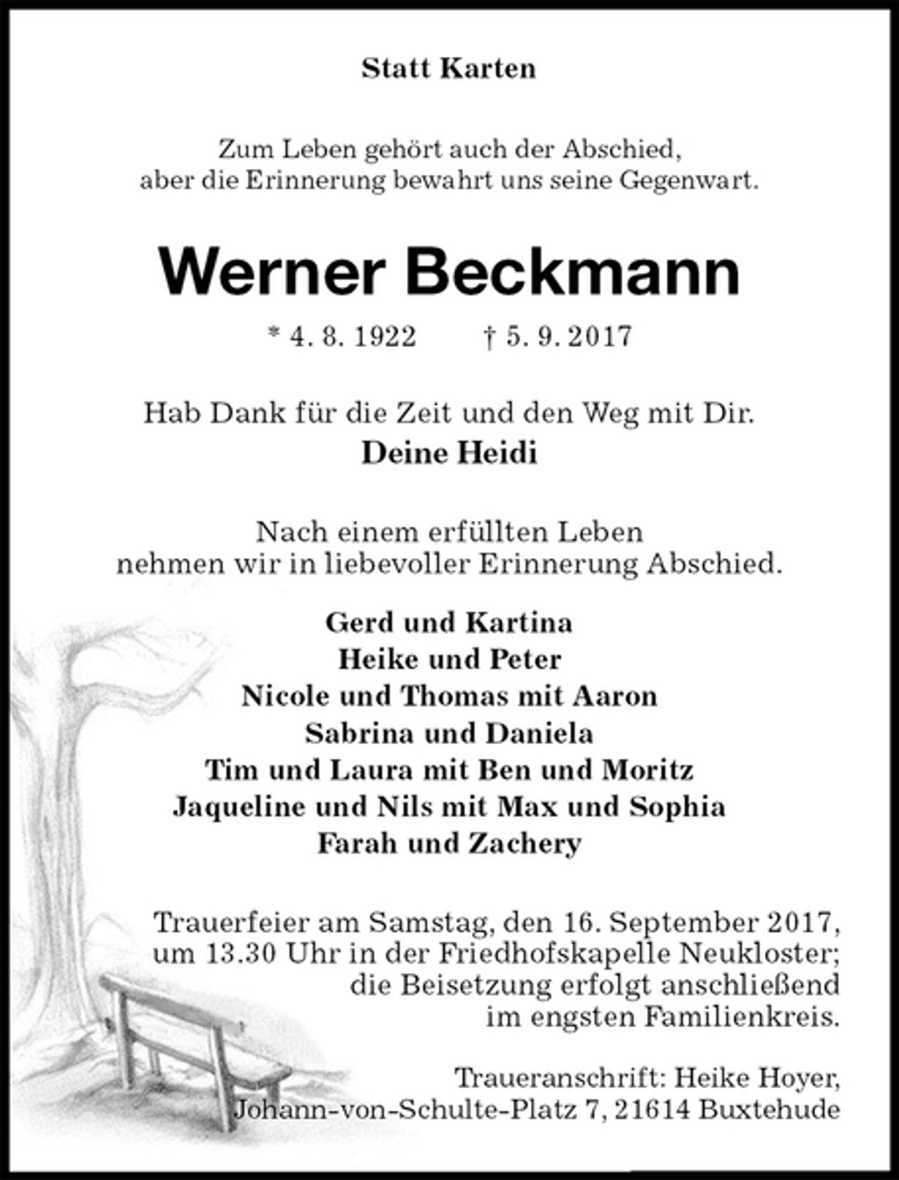 <p>Statt Karten<br />Zum Leben gehört auch der Abschied,<br />aber die Erinnerung bewahrt uns seine Gegenwart.<br />Werner Beckmann<br />* 4. 8. 1922 † 5. 9. 2017<br />Hab Dank für die Zeit und den Weg mit Dir.<br />Deine Heidi<br />Nach einem erfüllten Leben<br />nehmen wir in liebevoller Erinnerung Abschied.<br />Gerd und Kartina<br />Heike und Peter<br />Nicole und Thomas mit Aaron<br />Sabrina und Daniela<br />Tim und Laura mit Ben und Moritz<br />Jaqueline und Nils mit Max und Sophia<br />Farah und Zachery<br />Trauerfeier am Samstag, den 16. September 2017,<br />um 13.30 Uhr in der Friedhofskapelle Neukloster;<br />die Beisetzung erfolgt anschließend<br />im engsten Familienkreis.<br />Traueranschrift: Heike Hoyer,<br />Johann-von-Schulte-Platz 7, 21614 Buxtehude</p>